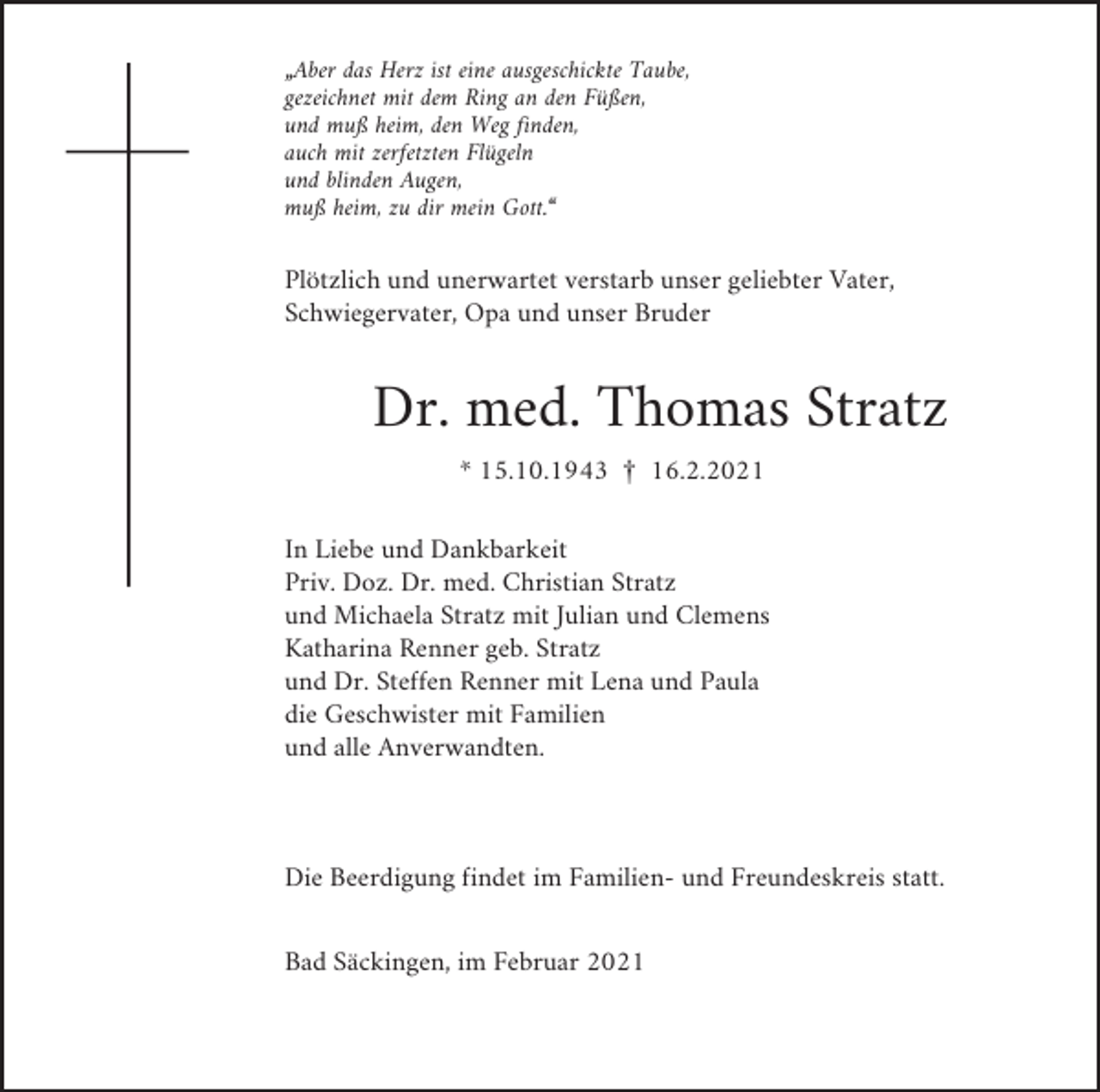 <p>„Aber das Herz ist eine ausgeschickte Taube,<br />gezeichnet mit dem Ring an den Füßen,<br />und muß heim, den Weg finden,<br />auch mit zerfetzten Flügeln<br />und blinden Augen,<br />muß heim, zu dir mein Gott.“</p><p>Plötzlich und unerwartet verstarb unser geliebter Vater,<br />Schwiegervater, Opa und unser Bruder</p><p>Dr. med. Thomas Stratz<br />* 15.10.1943 £ 16.2.2021<br />In Liebe und Dankbarkeit<br />Priv. Doz. Dr. med. Christian Stratz<br />und Michaela Stratz mit Julian und Clemens<br />Katharina Renner geb. Stratz<br />und Dr. Steffen Renner mit Lena und Paula<br />die Geschwister mit Familien<br />und alle Anverwandten.</p><p>Die Beerdigung findet im Familien- und Freundeskreis statt.<br />Bad Säckingen, im Februar 2021</p>