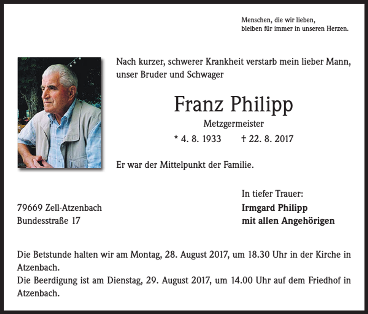 <p>Menschen, die wir lieben,<br />bleiben für immer in unseren Herzen.</p><p>Nach kurzer, schwerer Krankheit verstarb mein lieber Mann,<br />unser Bruder und Schwager</p><p>Franz Philipp<br />Metzgermeister<br />* 4. 8. 1933 † 22. 8. 2017<br />Er war der Mittelpunkt der Familie.</p><p>79669 Zell-Atzenbach<br />Bundesstraße 17</p><p>In tiefer Trauer:<br />Irmgard Philipp<br />mit allen Angehörigen</p><p>Die Betstunde halten wir am Montag, 28. August 2017, um 18.30 Uhr in der Kirche in<br />Atzenbach.<br />Die Beerdigung ist am Dienstag, 29. August 2017, um 14.00 Uhr auf dem Friedhof in<br />Atzenbach.</p>