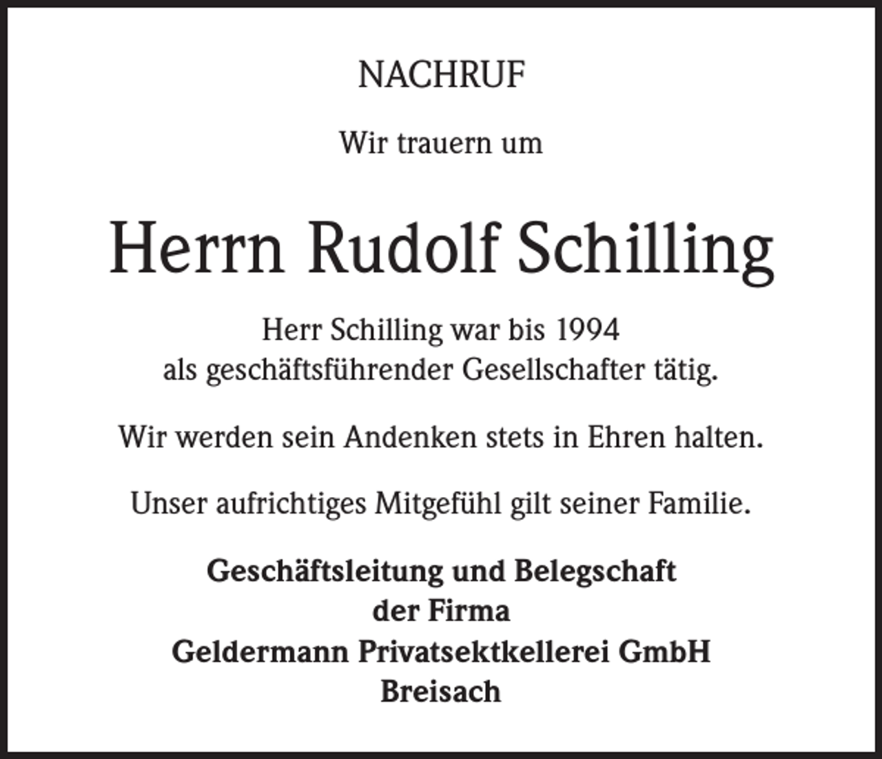 <p>NACHRUF<br />Wir trauern um</p><p>Herrn Rudolf Schilling<br />Herr Schilling war bis 1994<br />als geschäftsführender Gesellschafter tätig.<br />Wir werden sein Andenken stets in Ehren halten.<br />Unser aufrichtiges Mitgefühl gilt seiner Familie.<br />Geschäftsleitung und Belegschaft<br />der Firma<br />Geldermann Privatsektkellerei GmbH<br />Breisach</p>