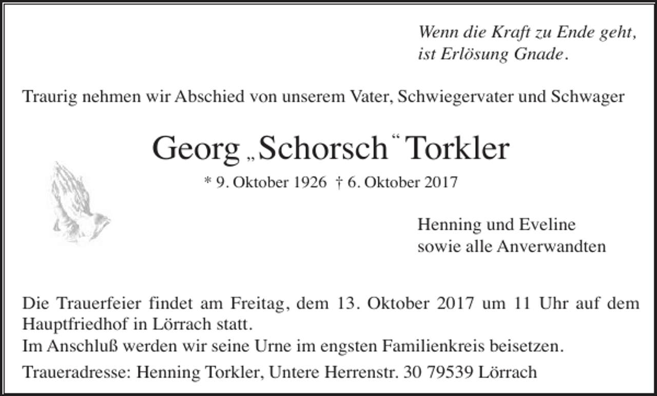 <p>Wenn die Kraft zu Ende geht,<br />ist Erlösung Gnade.<br />Traurig nehmen wir Abschied von unserem Vater, Schwiegervater und Schwager</p><p>Georg „ Schorsch “ Torkler<br />* 9. Oktober 1926 † 6. Oktober 2017</p><p>Henning und Eveline<br />sowie alle Anverwandten<br />Die Trauerfeier findet am Freitag, dem 13. Oktober 2017 um 11 Uhr auf dem<br />Hauptfriedhof in Lörrach statt.<br />Im Anschluß werden wir seine Urne im engsten Familienkreis beisetzen.<br />Traueradresse: Henning Torkler, Untere Herrenstr. 30 79539 Lörrach</p>