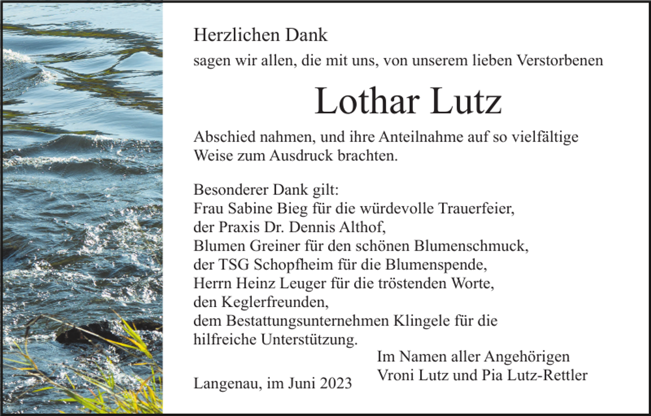 <p>Herzlichen Dank<br />sagen wir allen, die mit uns, von unserem lieben Verstorbenen</p><p>Lothar Lutz<br />Abschied nahmen, und ihre Anteilnahme auf so vielfältige<br />Weise zum Ausdruck brachten.<br />Besonderer Dank gilt:<br />Frau Sabine Bieg für die würdevolle Trauerfeier,<br />der Praxis Dr. Dennis Althof,<br />Blumen Greiner für den schönen Blumenschmuck,<br />der TSG Schopfheim für die Blumenspende,<br />Herrn Heinz Leuger für die tröstenden Worte,<br />den Keglerfreunden,<br />dem Bestattungsunternehmen Klingele für die<br />hilfreiche Unterstützung.<br />Im Namen aller Angehörigen<br />Vroni Lutz und Pia Lutz-Rettler<br />Langenau, im Juni 2023</p>