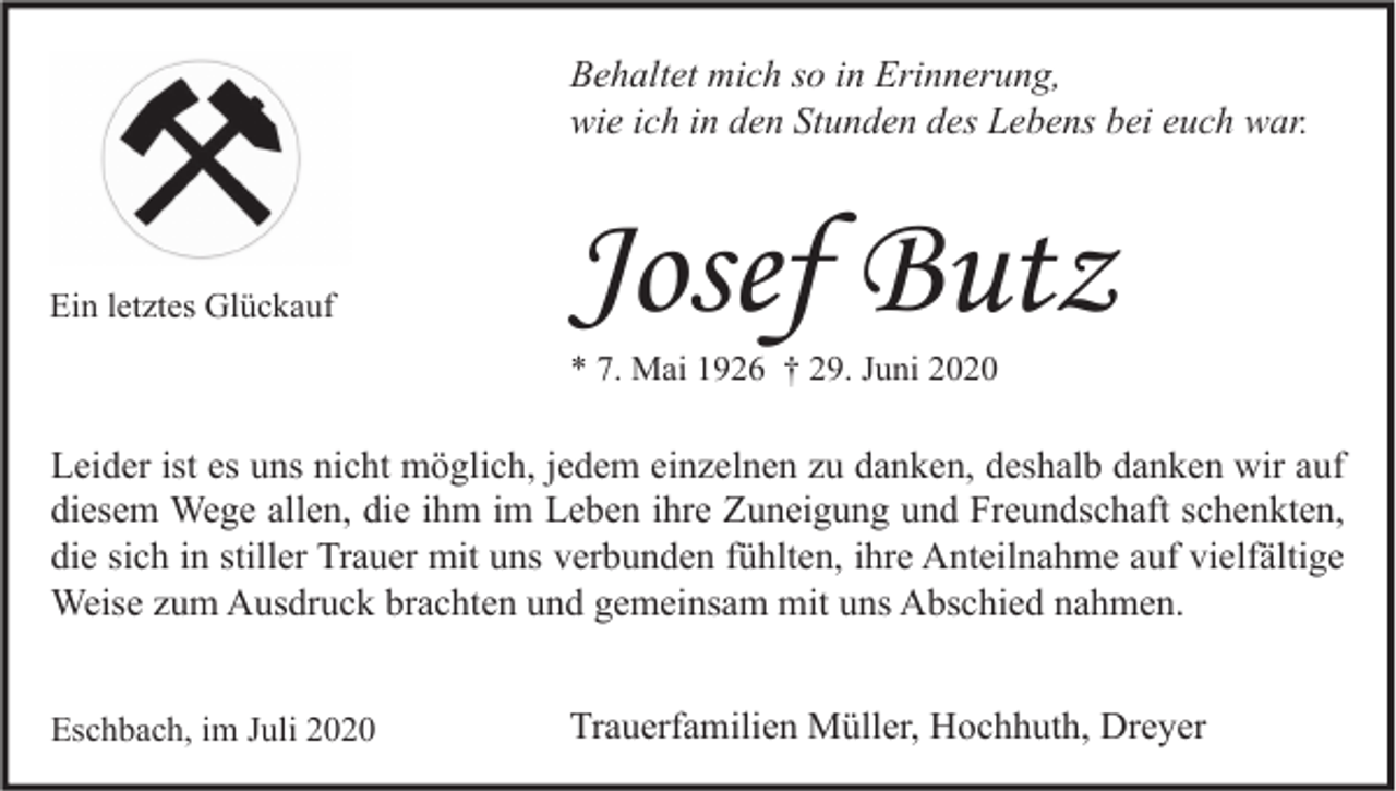 <p>Behaltet mich so in Erinnerung,<br />wie ich in den Stunden des Lebens bei euch war.</p><p>Ein letztes Glückauf</p><p>Josef Butz<br />* 7. Mai 1926 † 29. Juni 2020</p><p>Leider ist es uns nicht möglich, jedem einzelnen zu danken, deshalb danken wir auf<br />diesem Wege allen, die ihm im Leben ihre Zuneigung und Freundschaft schenkten,<br />die sich in stiller Trauer mit uns verbunden fühlten, ihre Anteilnahme auf vielfältige<br />Weise zum Ausdruck brachten und gemeinsam mit uns Abschied nahmen.<br />Eschbach, im Juli 2020</p><p>Trauerfamilien Müller, Hochhuth, Dreyer</p>