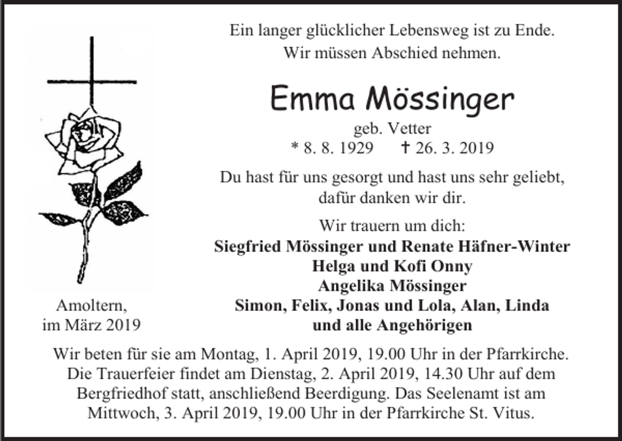 <p>Ein langer glücklicher Lebensweg ist zu Ende.<br />Wir müssen Abschied nehmen.</p><p>Emma Mössinger<br />geb. Vetter<br />* 8. 8. 1929<br /> 26. 3. 2019<br />Du hast für uns gesorgt und hast uns sehr geliebt,<br />dafür danken wir dir.</p><p>Amoltern,<br />im März 2019</p><p>Wir trauern um dich:<br />Siegfried Mössinger und Renate Häfner-Winter<br />Helga und Kofi Onny<br />Angelika Mössinger<br />Simon, Felix, Jonas und Lola, Alan, Linda<br />und alle Angehörigen</p><p>Wir beten für sie am Montag, 1. April 2019, 19.00 Uhr in der Pfarrkirche.<br />Die Trauerfeier findet am Dienstag, 2. April 2019, 14.30 Uhr auf dem<br />Bergfriedhof statt, anschließend Beerdigung. Das Seelenamt ist am<br />Mittwoch, 3. April 2019, 19.00 Uhr in der Pfarrkirche St. Vitus.</p>