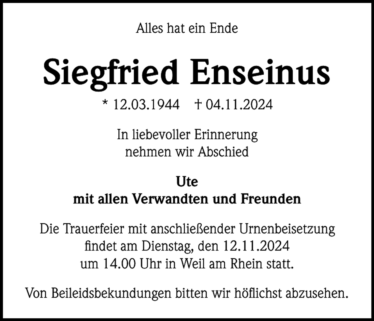 <p>Alles hat ein Ende</p><p>Siegfried Enseinus<br />* 12.03.1944</p><p>† 04.11.2024</p><p>In liebevoller Erinnerung<br />nehmen wir Abschied<br />Ute<br />mit allen Verwandten und Freunden<br />Die Trauerfeier mit anschließender Urnenbeisetzung<br />findet am Dienstag, den 12.11.2024<br />um 14.00 Uhr in Weil am Rhein statt.<br />Von Beileidsbekundungen bitten wir höflichst abzusehen.</p>
