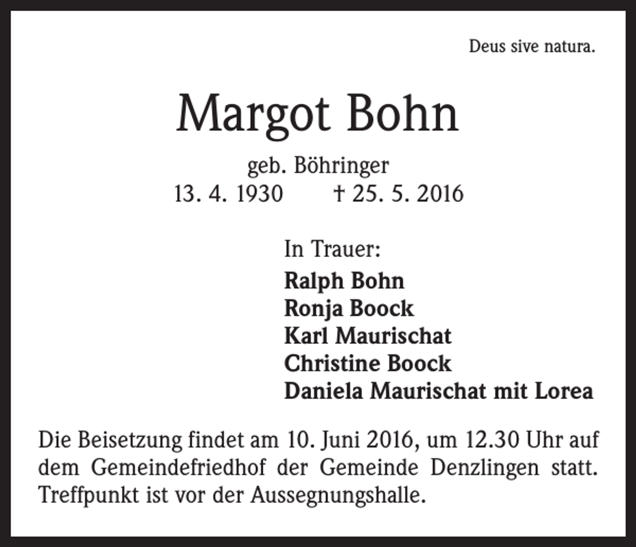 <p>Deus sive natura.</p><p>Margot Bohn<br />geb. Böhringer<br />13. 4. 1930 † 25. 5. 2016<br />In Trauer:<br />Ralph Bohn<br />Ronja Boock<br />Karl Maurischat<br />Christine Boock<br />Daniela Maurischat mit Lorea<br />Die Beisetzung findet am 10. Juni 2016, um 12.30 Uhr auf<br />dem Gemeindefriedhof der Gemeinde Denzlingen statt.<br />Treffpunkt ist vor der Aussegnungshalle.</p>