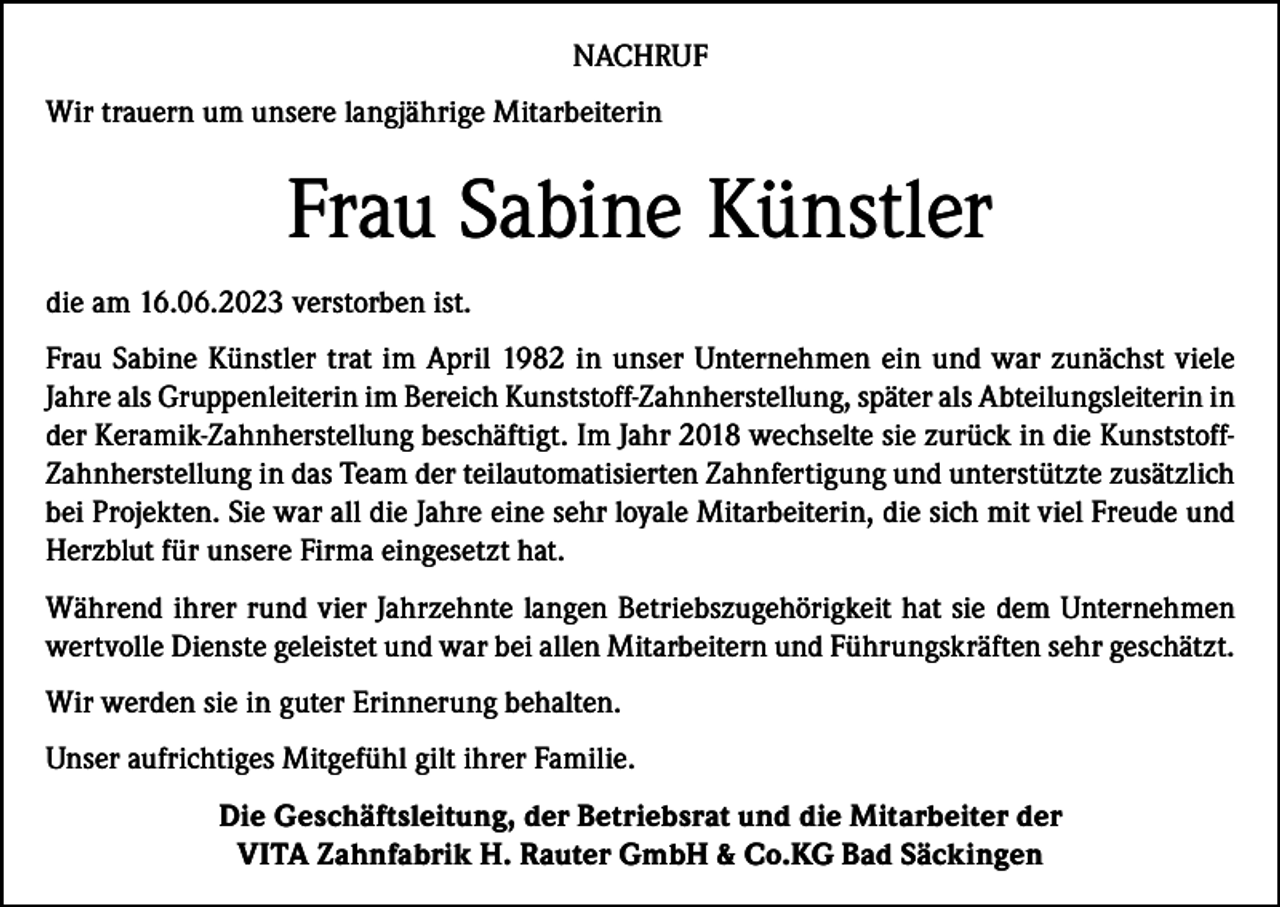 <p>NACHRUF<br />Wir trauern um unsere langjährige Mitarbeiterin</p><p>Frau Sabine Künstler<br />die am 16.06.2023 verstorben ist.<br />Frau Sabine Künstler trat im April 1982 in unser Unternehmen ein und war zunächst viele<br />Jahre als Gruppenleiterin im Bereich Kunststoff-Zahnherstellung, später als Abteilungsleiterin in<br />der Keramik-Zahnherstellung beschäftigt. Im Jahr 2018 wechselte sie zurück in die KunststoffZahnherstellung in das Team der teilautomatisierten Zahnfertigung und unterstützte zusätzlich<br />bei Projekten. Sie war all die Jahre eine sehr loyale Mitarbeiterin, die sich mit viel Freude und<br />Herzblut für unsere Firma eingesetzt hat.<br />Während ihrer rund vier Jahrzehnte langen Betriebszugehörigkeit hat sie dem Unternehmen<br />wertvolle Dienste geleistet und war bei allen Mitarbeitern und Führungskräften sehr geschätzt.<br />Wir werden sie in guter Erinnerung behalten.<br />Unser aufrichtiges Mitgefühl gilt ihrer Familie.<br />Die Geschäftsleitung, der Betriebsrat und die Mitarbeiter der<br />VITA Zahnfabrik H. Rauter GmbH &amp; Co.KG Bad Säckingen</p>