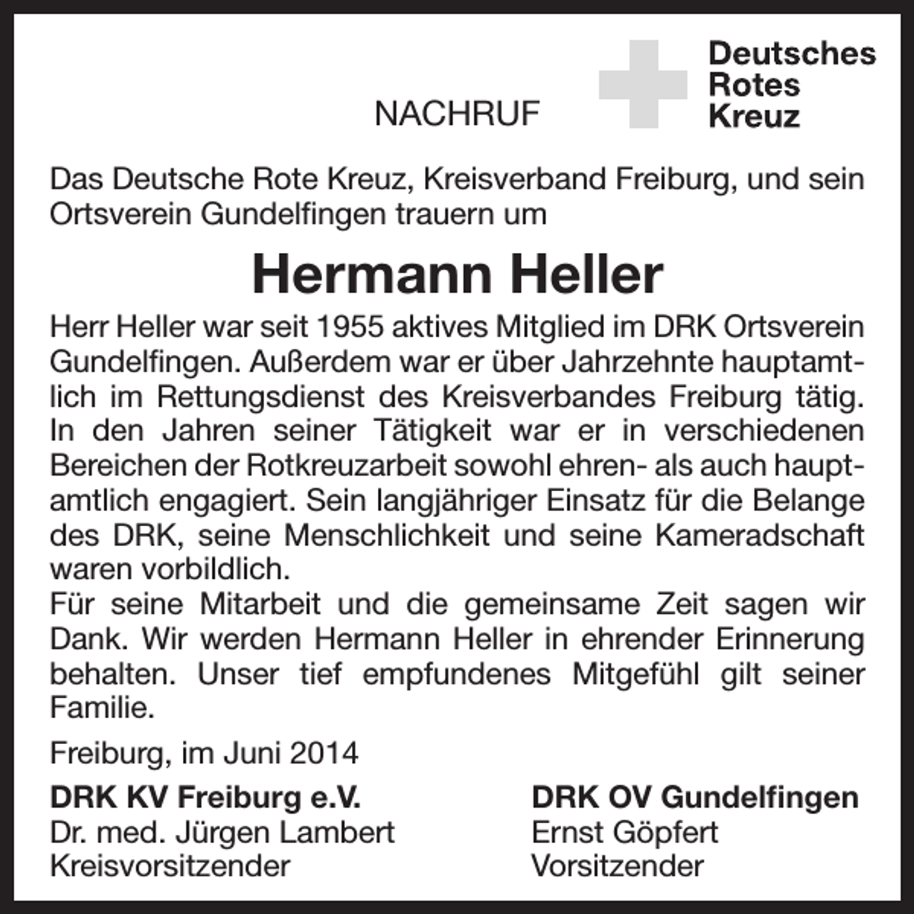 <p>NACHRUF<br />Das Deutsche Rote Kreuz, Kreisverband Freiburg, und sein<br />­Ortsverein Gundelfingen trauern um</p><p>Hermann Heller<br />Herr Heller war seit 1955 aktives Mitglied im DRK Ortsverein<br />Gundelfingen. Außerdem war er über Jahrzehnte hauptamtlich im Rettungsdienst des Kreisverbandes Freiburg tätig.<br />In den ­<br />Jahren seiner Tätigkeit war er in verschiedenen<br />­Bereichen der Rotkreuzarbeit sowohl ehren- als auch hauptamtlich engagiert. Sein langjähriger Einsatz für die Belange<br />des DRK, seine Menschlichkeit und seine K<br />­ ameradschaft<br />waren vorbildlich.<br />Für seine Mitarbeit und die gemeinsame Zeit sagen wir<br />Dank. Wir werden Hermann Heller in ehrender Erinnerung<br />behalten. Unser tief empfundenes Mitgefühl gilt seiner<br />­Familie.<br />Freiburg, im Juni 2014<br />DRK KV Freiburg e.V.<br />DRK OV Gundelfingen<br />Dr. med. Jürgen Lambert<br />Ernst Göpfert<br />Kreisvorsitzender<br />Vorsitzender</p>