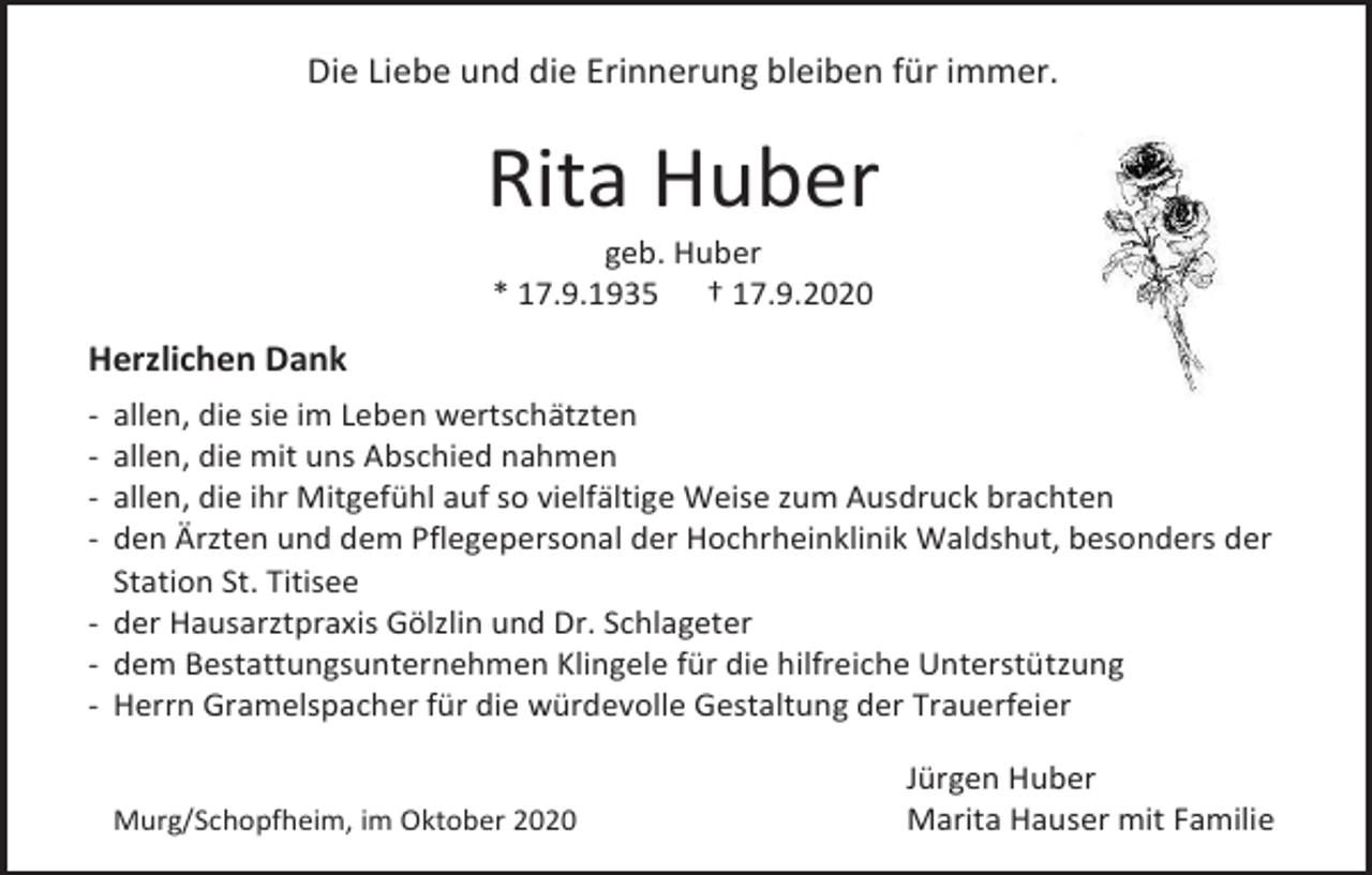 <p>Die Liebe und die Erinnerung bleiben für immer.</p><p>Rita Huber<br />geb. Huber<br />* 17.9.1935 † 17.9.2020</p><p>Herzlichen Dank<br />-</p><p>allen, die sie im Leben wertschätzten<br />allen, die mit uns Abschied nahmen<br />allen, die ihr Mitgefühl auf so vielfältige Weise zum Ausdruck brachten<br />den Ärzten und dem Pflegepersonal der Hochrheinklinik Waldshut, besonders der<br />Station St. Titisee<br />- der Hausarztpraxis Gölzlin und Dr. Schlageter<br />- dem Bestattungsunternehmen Klingele für die hilfreiche Unterstützung<br />- Herrn Gramelspacher für die würdevolle Gestaltung der Trauerfeier<br />Murg/Schopfheim, im Oktober 2020</p><p>Jürgen Huber<br />Marita Hauser mit Familie</p>