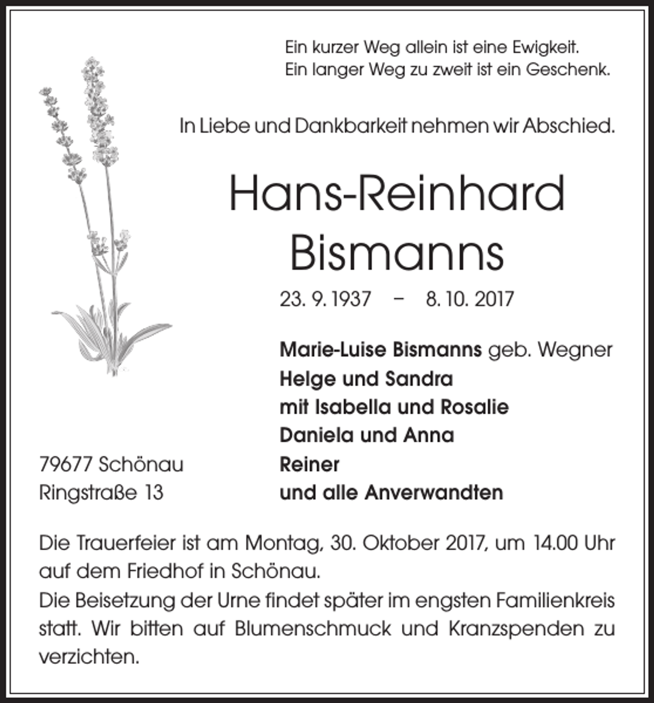 <p>Ein kurzer Weg allein ist eine Ewigkeit.<br />Ein langer Weg zu zweit ist ein Geschenk.</p><p>In Liebe und Dankbarkeit nehmen wir Abschied.</p><p>Hans-Reinhard<br />Bismanns<br />23. 9. 1937 – 8. 10. 2019677 Schönau<br />Ringstraße 13</p><p>Marie-Luise Bismanns geb. Wegner<br />Helge und Sandra<br />mit Isabella und Rosalie<br />Daniela und Anna<br />Reiner<br />und alle Anverwandten</p><p>Die Trauerfeier ist am Montag, 30. Oktober 2017, um 14.00 Uhr<br />auf dem Friedhof in Schönau.<br />Die Beisetzung der Urne findet später im engsten Familienkreis<br />statt. Wir bitten auf Blumenschmuck und Kranzspenden zu<br />verzichten.</p>