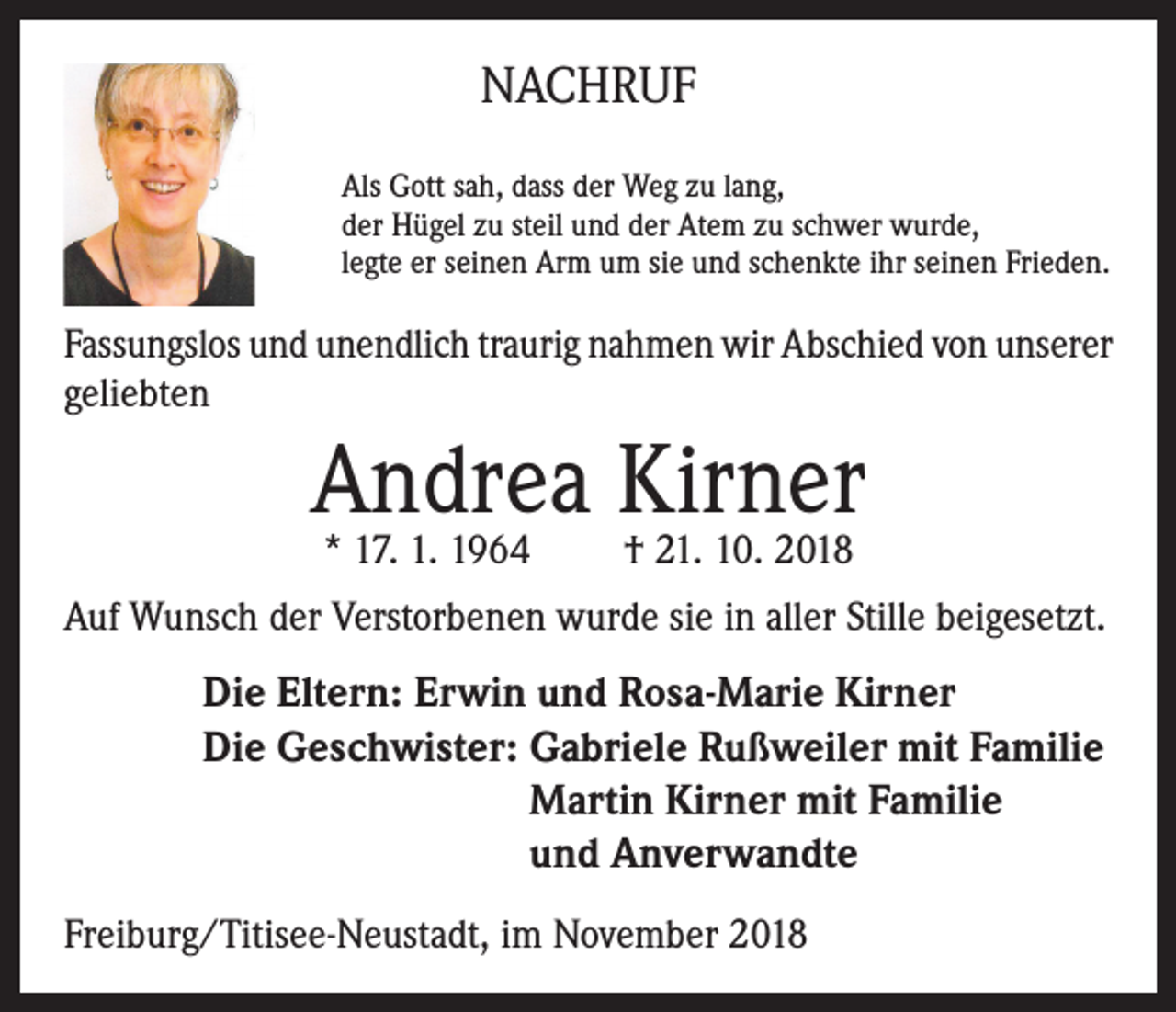 <p>NACHRUF<br />Als Gott sah, dass der Weg zu lang,<br />der Hügel zu steil und der Atem zu schwer wurde,<br />legte er seinen Arm um sie und schenkte ihr seinen Frieden.</p><p>Fassungslos und unendlich traurig nahmen wir Abschied von unserer<br />geliebten</p><p>Andrea<br />Kirner<br />* 17. 1. 1964<br />† 21. 10. 2018<br />Auf Wunsch der Verstorbenen wurde sie in aller Stille beigesetzt.</p><p>Die Eltern: Erwin und Rosa-Marie Kirner<br />Die Geschwister: G<br />abriele Rußweiler mit Familie<br />Martin Kirner mit Familie<br />und Anverwandte<br />Freiburg/Titisee-Neustadt, im November 2018</p>