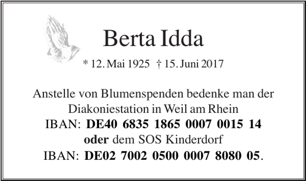 <p>Berta Idda<br />* 12. Mai 1925 † 15. Juni 2017</p><p>Anstelle von Blumenspenden bedenke man der<br />Diakoniestation in Weil am Rhein<br />IBAN: DE40 6835 1865 0007 0015 14<br />oder dem SOS Kinderdorf<br />IBAN: DE02 7002 0507 8085.</p>