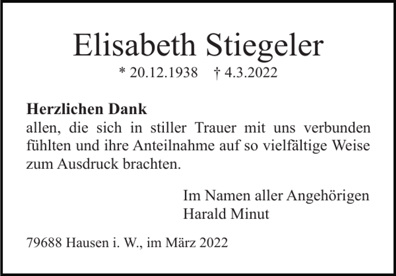 <p>Elisabeth Stiegeler<br />* 20.12.1938</p><p>† 4.3.2022</p><p>Herzlichen Dank<br />allen, die sich in stiller Trauer mit uns verbunden<br />fühlten und ihre Anteilnahme auf so vielfältige Weise<br />zum Ausdruck brachten.<br />Im Namen aller Angehörigen<br />Harald Minut<br />79688 Hausen i. W., im März 2022</p>
