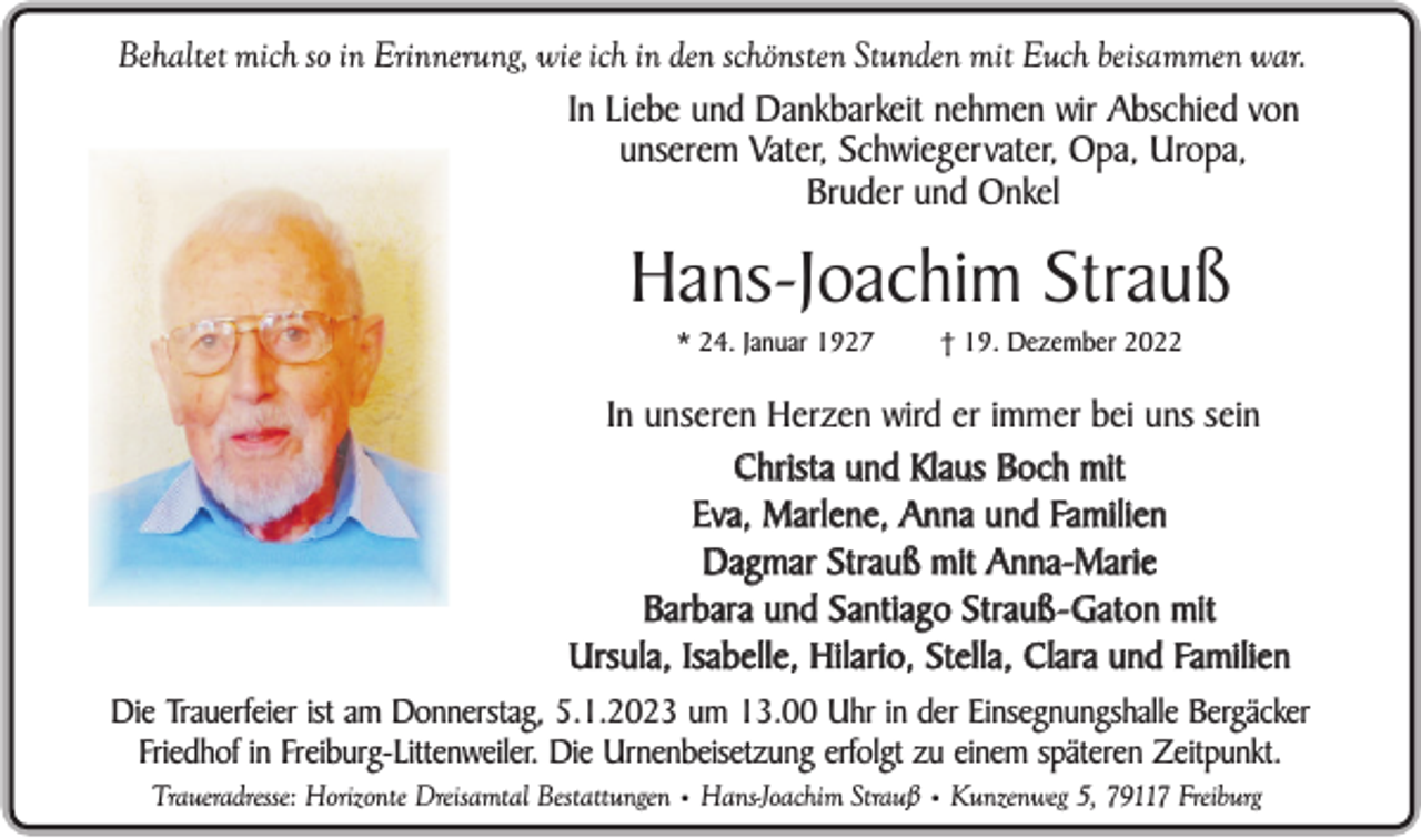<p>Behaltet mich so in Erinnerung, wie ich in den schönsten Stunden mit Euch beisammen war.<br />In Liebe und Dankbarkeit nehmen wir Abschied von<br />unserem Vater, Schwiegervater, Opa, Uropa,<br />Bruder und Onkel</p><p>Hans-Joachim Strauß<br />* 24. Januar 1927</p><p>† 19. Dezember 2022</p><p>In unseren Herzen wird er immer bei uns sein<br />Christa und Klaus Boch mit<br />Eva, Marlene, Anna und Familien<br />Dagmar Strauß mit Anna-Marie<br />Barbara und Santiago Strauß - Gaton mit<br />Ursula, Isabelle, Hilario, Stella, Clara und Familien<br />Die Trauerfeier ist am Donnerstag, 5.1.2023 um 13.00 Uhr in der Einsegnungshalle Bergäcker<br />Friedhof in Freiburg-Littenweiler. Die Urnenbeisetzung erfolgt zu einem späteren Zeitpunkt.<br />Traueradresse: Horizonte Dreisamtal Bestattungen • Hans-Joachim Strauß • Kunzenweg 5, 79117 Freiburg</p>