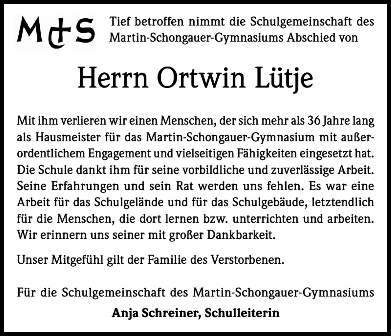 <p>Tief betroffen nimmt die Schulgemeinschaft des<br />Martin-Schongauer-Gymnasiums Abschied von</p><p>Herrn Ortwin Lütje<br />Mit ihm verlieren wir einen Menschen, der sich mehr als 36 Jahre lang<br />als Hausmeister für das Martin-Schongauer-Gymnasium mit außerordentlichem Engagement und vielseitigen Fähigkeiten eingesetzt hat.<br />Die Schule dankt ihm für seine vorbildliche und zuverlässige Arbeit.<br />Seine Erfahrungen und sein Rat werden uns fehlen. Es war eine<br />Arbeit für das Schulgelände und für das Schulgebäude, letztendlich<br />für die Menschen, die dort lernen bzw. unterrichten und arbeiten.<br />Wir erinnern uns seiner mit großer Dankbarkeit.<br />Unser Mitgefühl gilt der Familie des Verstorbenen.<br />Für die Schulgemeinschaft des Martin-Schongauer-Gymnasiums<br />Anja Schreiner, Schulleiterin</p>