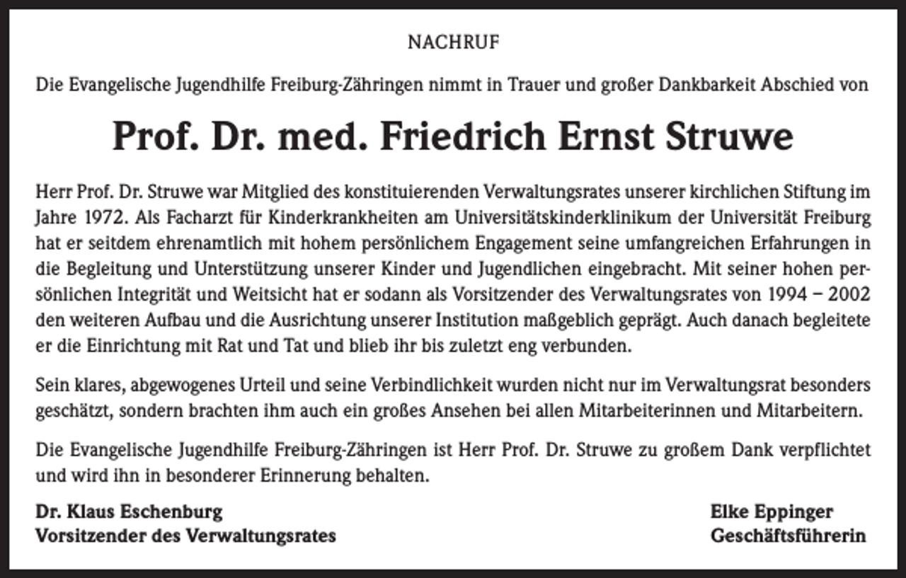 <p>NACHRUF<br />Die Evangelische Jugendhilfe Freiburg-Zähringen nimmt in Trauer und großer Dankbarkeit Abschied von</p><p>Prof. Dr. med. Friedrich Ernst Struwe<br />Herr Prof. Dr. Struwe war Mitglied des konstituierenden Verwaltungsrates unserer kirchlichen Stiftung im<br />Jahre 1972. Als Facharzt für Kinderkrankheiten am Universitätskinderklinikum der Universität Freiburg<br />hat er seitdem ehrenamtlich mit hohem persönlichem Engagement seine umfangreichen Erfahrungen in<br />die Begleitung und Unterstützung unserer Kinder und Jugendlichen eingebracht. Mit seiner hohen persönlichen Integrität und Weitsicht hat er sodann als Vorsitzender des Verwaltungsrates von 1994 – 2002<br />den weiteren Aufbau und die Ausrichtung unserer Institution maßgeblich geprägt. Auch danach begleitete<br />er die Einrichtung mit Rat und Tat und blieb ihr bis zuletzt eng verbunden.<br />Sein klares, abgewogenes Urteil und seine Verbindlichkeit wurden nicht nur im Verwaltungsrat besonders<br />geschätzt, sondern brachten ihm auch ein großes Ansehen bei allen Mitarbeiterinnen und Mitarbeitern.<br />Die Evangelische Jugendhilfe Freiburg-Zähringen ist Herr Prof. Dr. Struwe zu großem Dank verpflichtet<br />und wird ihn in besonderer Erinnerung behalten.<br />Dr. Klaus Eschenburg<br />Vorsitzender des Verwaltungsrates</p><p>Elke Eppinger<br />Geschäftsführerin</p>