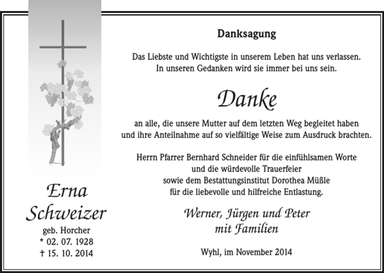 <p>Danksagung<br />Das Liebste und Wichtigste in unserem Leben hat uns verlassen.<br />In unseren Gedanken wird sie immer bei uns sein.</p><p>Danke<br />an alle, die unsere Mutter auf dem letzten Weg begleitet haben<br />und ihre Anteilnahme auf so vielfältige Weise zum Ausdruck brachten.</p><p>Erna<br />Schweizer<br />geb. Horcher<br />* 02. 07. 1928<br />† 15. 10. 2014</p><p>Herrn Pfarrer Bernhard Schneider für die einfühlsamen Worte<br />und die würdevolle Trauerfeier<br />sowie dem Bestattungsinstitut Dorothea Müßle<br />für die liebevolle und hilfreiche Entlastung.</p><p>Werner, Jürgen und Peter<br />mit Familien<br />Wyhl, im November 2014</p>
