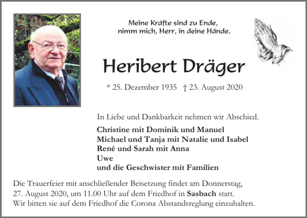 <p>Meine Kräfte sind zu Ende,<br />nimm mich, Herr, in deine Hände.</p><p>Heribert Dräger<br />* 25. Dezember 1935 † 23. August 2020</p><p>In Liebe und Dankbarkeit nehmen wir Abschied.<br />Christine mit Dominik und Manuel<br />Michael und Tanja mit Natalie und Isabel<br />René und Sarah mit Anna<br />Uwe<br />und die Geschwister mit Familien<br />Die Trauerfeier mit anschließender Beisetzung findet am Donnerstag,<br />27. August 2020, um 11.00 Uhr auf dem Friedhof in Sasbach statt.<br />Wir bitten sie auf dem Friedhof die Corona Abstandsreglung einzuhalten.</p>