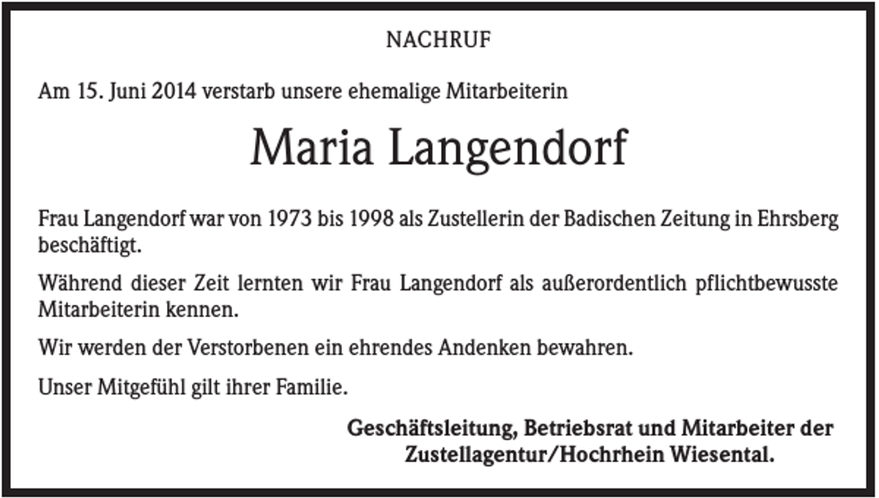<p>NACHRUF<br />Am 15. Juni 2014 verstarb unsere ehemalige Mitarbeiterin</p><p>Maria Langendorf<br />Frau Langendorf war von 1973 bis 1998 als Zustellerin der Badischen Zeitung in Ehrsberg<br />beschäftigt.<br />Während dieser Zeit lernten wir Frau Langendorf als außerordentlich pflichtbewusste<br />Mitarbeiterin kennen.<br />Wir werden der Verstorbenen ein ehrendes Andenken bewahren.<br />Unser Mitgefühl gilt ihrer Familie.<br />Geschäftsleitung, Betriebsrat und Mitarbeiter der<br />Zustellagentur/Hochrhein Wiesental.</p>
