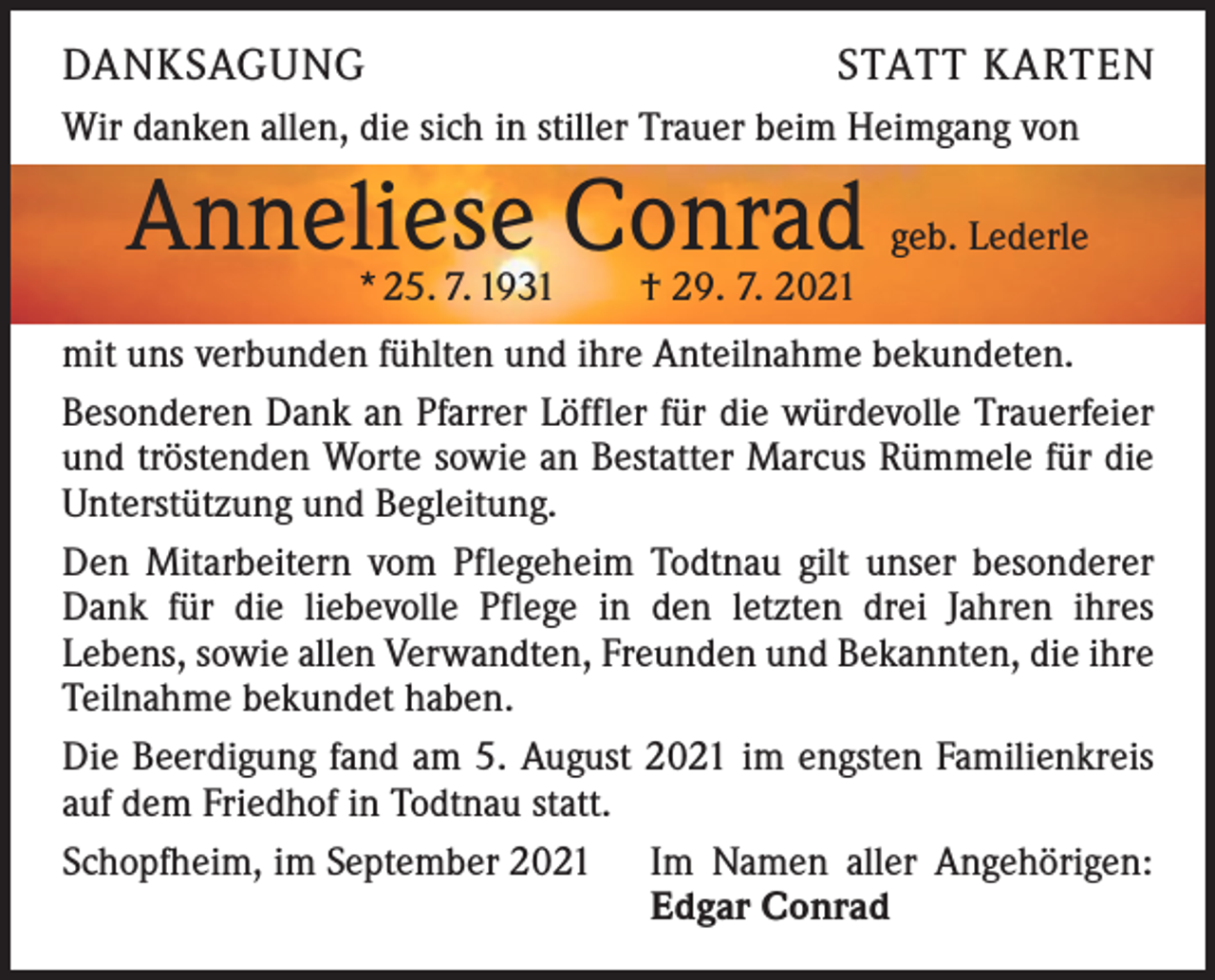 <p>DANKSAGUNG</p><p>STATT KARTEN</p><p>Wir danken allen, die sich in stiller Trauer beim Heimgang von</p><p>Anneliese Conrad</p><p>geb. Lederle</p><p>* 25. 7. 1931 † 29. 7. 2021</p><p>mit uns verbunden fühlten und ihre Anteilnahme bekundeten.<br />Besonderen Dank an Pfarrer Löffler für die würdevolle Trauerfeier<br />und tröstenden Worte sowie an Bestatter Marcus Rümmele für die<br />Unterstützung und Begleitung.<br />Den Mitarbeitern vom Pflegeheim Todtnau gilt unser besonderer<br />Dank für die liebevolle Pflege in den letzten drei Jahren ihres<br />­Lebens, sowie allen Verwandten, Freunden und Bekannten, die ihre<br />Teilnahme bekundet haben.<br />Die Beerdigung fand am 5. August 2021 im engsten Familienkreis<br />auf dem Friedhof in Todtnau statt.<br />Schopfheim, im September 2021 Im Namen aller Angehörigen:</p><p>Edgar Conrad</p>