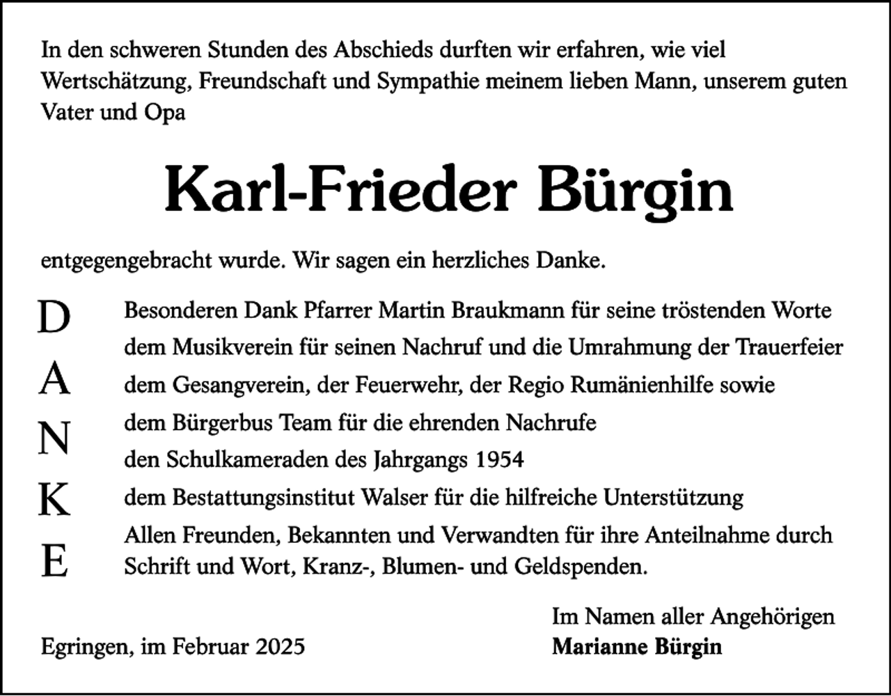 <p>In den schweren Stunden des Abschieds durften wir erfahren, wie viel<br />Wertschätzung, Freundschaft und Sympathie meinem lieben Mann, unserem guten<br />Vater und Opa</p><p>Karl-Frieder Bürgin<br />entgegengebracht wurde. Wir sagen ein herzliches Danke.</p><p>D<br />A<br />N<br />K<br />E</p><p>Besonderen Dank Pfarrer Martin Braukmann für seine tröstenden Worte<br />dem Musikverein für seinen Nachruf und die Umrahmung der Trauerfeier<br />dem Gesangverein, der Feuerwehr, der Regio Rumänienhilfe sowie<br />dem Bürgerbus Team für die ehrenden Nachrufe<br />den Schulkameraden des Jahrgangs 1954<br />dem Bestattungsinstitut Walser für die hilfreiche Unterstützung<br />Allen Freunden, Bekannten und Verwandten für ihre Anteilnahme durch<br />Schrift und Wort, Kranz-, Blumen- und Geldspenden.</p><p>Egringen, im Februar 2025</p><p>Im Namen aller Angehörigen<br />Marianne Bürgin</p>