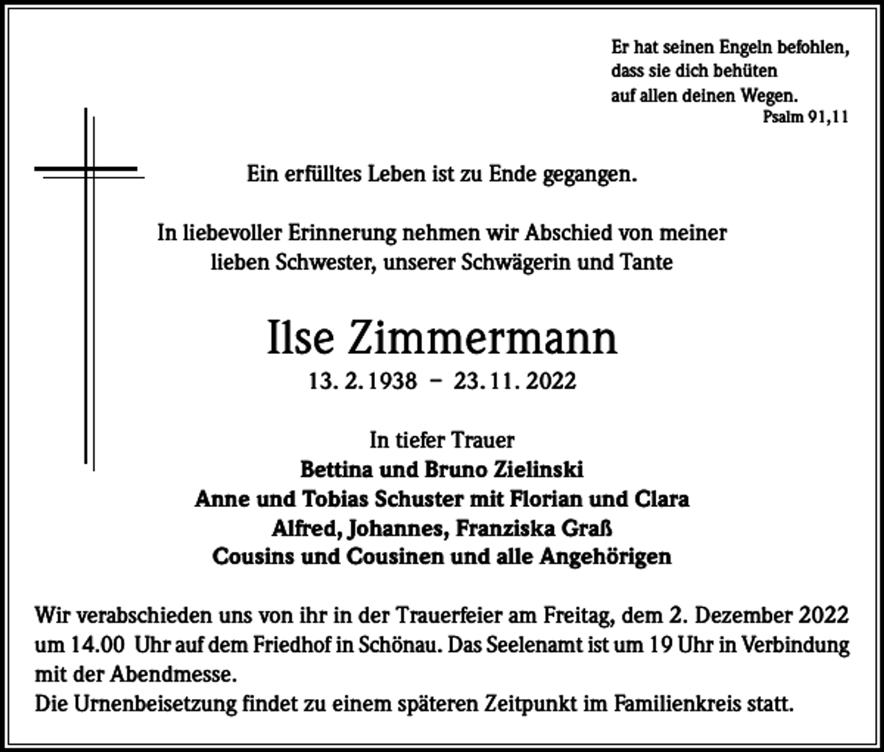 <p>Er hat seinen Engeln befohlen,<br />dass sie dich behüten<br />auf allen deinen Wegen.</p><p>Psalm 91,11</p><p>Ein erfülltes Leben ist zu Ende gegangen.<br />In liebevoller Erinnerung nehmen wir Abschied von meiner<br />lieben Schwester, unserer Schwägerin und Tante</p><p>Ilse Zimmermann<br />13. 2. 1938 – 23. 11. 2022<br />In tiefer Trauer<br />Bettina und Bruno Zielinski<br />Anne und Tobias Schuster mit Florian und Clara<br />Alfred, Johannes, Franziska Graß<br />Cousins und Cousinen und alle Angehörigen<br />Wir verabschieden uns von ihr in der Trauerfeier am Freitag, dem 2. Dezember 2022<br />um 14.00 Uhr auf dem Friedhof in Schönau. Das Seelenamt ist um 19 Uhr in Verbindung<br />mit der Abendmesse.<br />Die Urnenbeisetzung findet zu einem späteren Zeitpunkt im Familienkreis statt.</p>