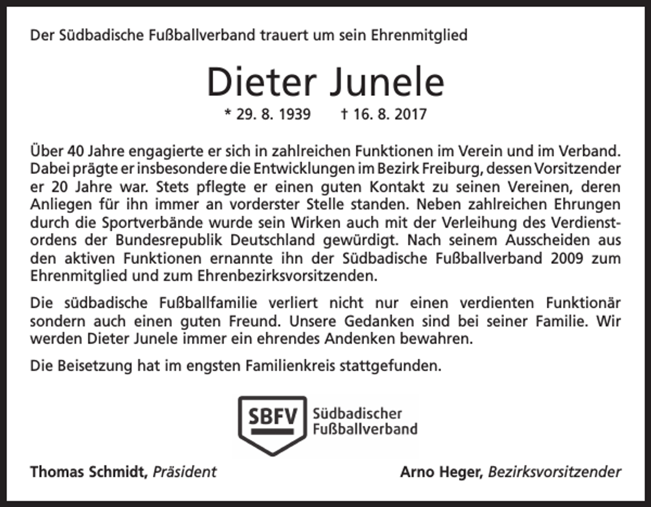 <p>Der Südbadische Fußballverband trauert um sein Ehrenmitglied</p><p>Dieter Junele<br />* 29. 8. 1939 † 16. 8. 2017<br />Über 40 Jahre engagierte er sich in zahlreichen Funktionen im Verein und im V<br />­ erband.<br />Dabei prägte er insbesondere die Entwicklungen im Bezirk Freiburg, dessen Vorsitzender­<br />er 20 Jahre war. Stets pflegte er einen guten Kontakt zu ­seinen Vereinen, deren<br />Anliegen­für ihn immer an vorderster Stelle standen. Neben zahlreichen Ehrungen<br />durch die Sportverbände wurde sein Wirken auch mit der Verleihung des Verdienst­<br />ordens der Bundesrepublik Deutschland ­<br />gewürdigt. Nach seinem Ausscheiden aus<br />den aktiven Funktionen ernannte ihn der Südbadische Fußballverband 2009 zum<br />Ehrenmitglied und zum Ehren­bezirksvorsitzenden.<br />Die südbadische Fußballfamilie verliert nicht nur einen verdienten Funktionär­<br />sondern auch einen guten Freund. Unsere Gedanken sind bei seiner Familie. Wir<br />werden­Dieter Junele immer ein ehrendes Andenken bewahren.<br />Die Beisetzung hat im engsten Familienkreis stattgefunden.</p><p>Thomas Schmidt, Präsident</p><p>Arno Heger, Bezirksvorsitzender</p>