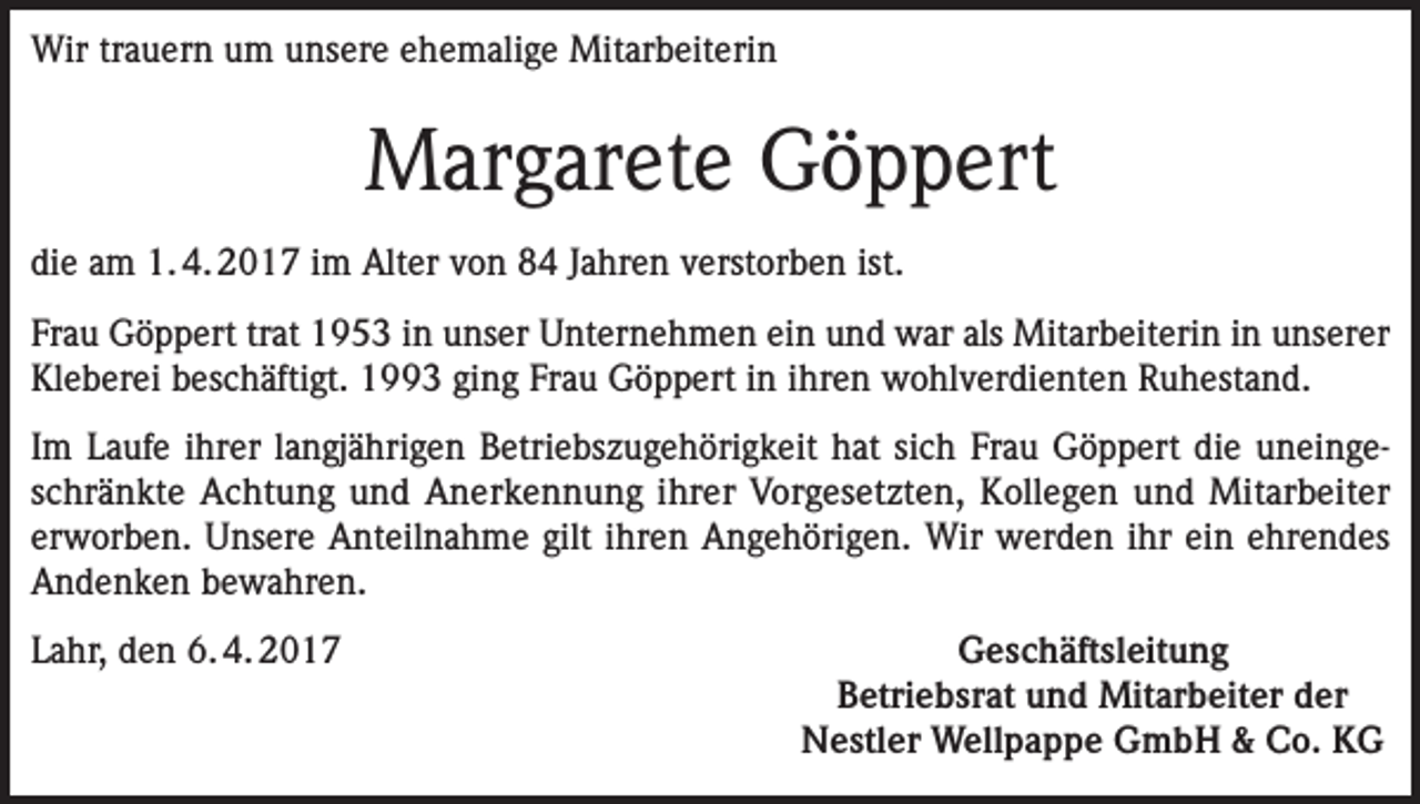 <p>Wir trauern um unsere ehemalige Mitarbeiterin</p><p>Margarete Göppert<br />die am 1. 4. 2017 im Alter von 84 Jahren verstorben ist.<br />Frau Göppert trat 1953 in unser Unternehmen ein und war als Mitarbeiterin in unserer<br />Kleberei beschäftigt. 1993 ging Frau Göppert in ihren wohlverdienten Ruhestand.<br />Im Laufe ihrer langjährigen Betriebszugehörigkeit hat sich Frau Göppert die uneingeschränkte Achtung und Anerkennung ihrer Vorgesetzten, Kollegen und Mitarbeiter<br />erworben. Unsere Anteilnahme gilt ihren Angehörigen. Wir werden ihr ein ehrendes<br />Andenken bewahren.<br />Lahr, den 6. 4. 2017</p><p>Geschäftsleitung<br />Betriebsrat und Mitarbeiter der<br />Nestler Wellpappe GmbH &amp; Co. KG</p>