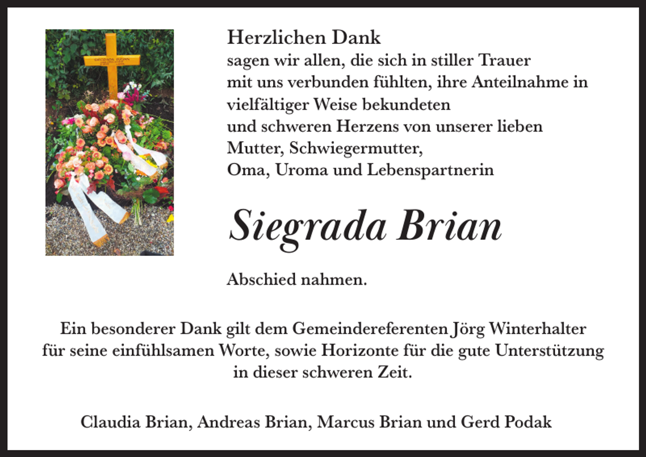 <p>Herzlichen Dank</p><p>sagen wir allen, die sich in stiller Trauer<br />mit uns verbunden fühlten, ihre Anteilnahme in<br />vielfältiger Weise bekundeten<br />und schweren Herzens von unserer lieben<br />Mutter, Schwiegermutter,<br />Oma, Uroma und Lebenspartnerin</p><p>Siegrada Brian<br />Abschied nahmen.<br />Ein besonderer Dank gilt dem Gemeindereferenten Jörg Winterhalter<br />für seine einfühlsamen Worte, sowie Horizonte für die gute Unterstützung<br />in dieser schweren Zeit.<br />Claudia Brian, Andreas Brian, Marcus Brian und Gerd Podak</p>