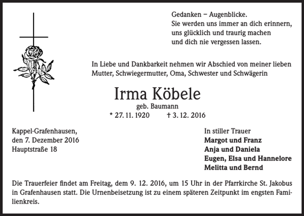 <p>Gedanken – Augenblicke.<br />Sie werden uns immer an dich erinnern,<br />uns glücklich und traurig machen<br />und dich nie vergessen lassen.<br />In Liebe und Dankbarkeit nehmen wir Abschied von meiner lieben<br />Mutter, Schwiegermutter, Oma, Schwester und Schwägerin</p><p>Irma<br />Köbele<br />geb. Baumann<br />* 27. 11. 1920<br />Kappel-Grafenhausen,<br />den 7. Dezember 2016<br />Hauptstraße 18</p><p>† 3. 12. 2016<br />In stiller Trauer<br />Margot und Franz<br />Anja und Daniela<br />Eugen, Elsa und Hannelore<br />Melitta und Bernd</p><p>Die Trauerfeier findet am Freitag, dem 9. 12. 2016, um 15 Uhr in der Pfarrkirche St. Jakobus<br />in Grafenhausen statt. Die Urnenbeisetzung ist zu einem späteren Zeitpunkt im engsten Familienkreis.</p>