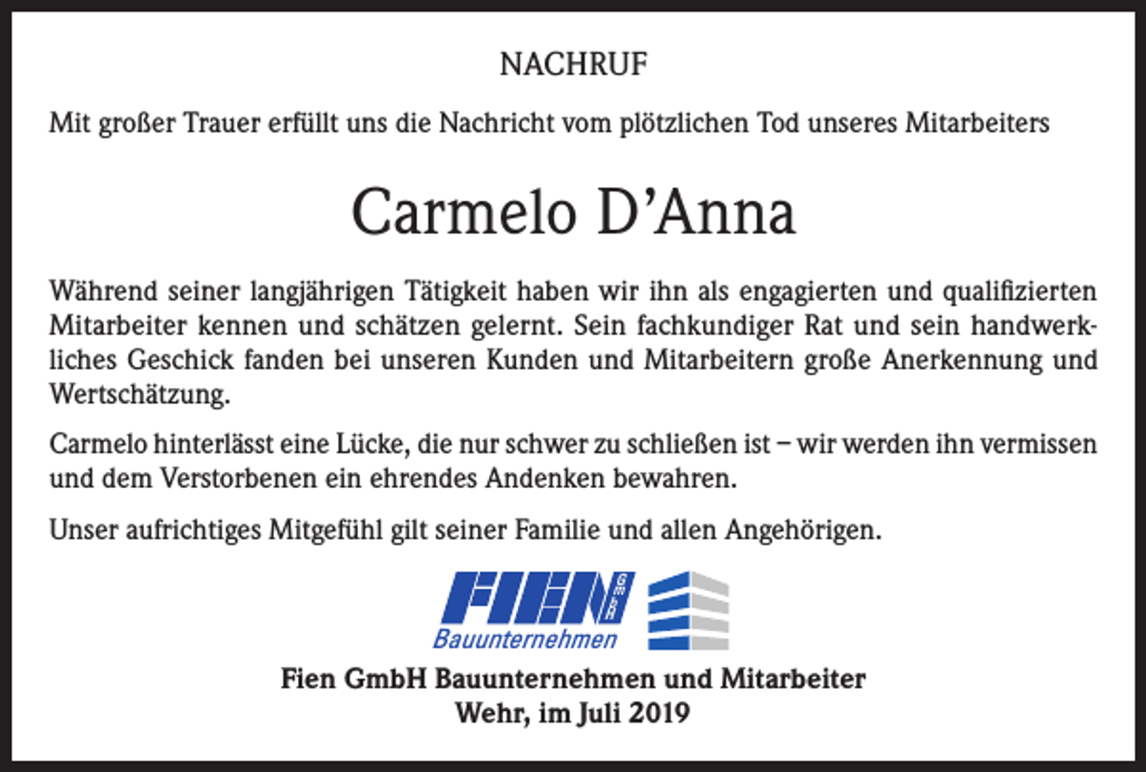 <p>NACHRUF<br />Mit großer Trauer erfüllt uns die Nachricht vom plötzlichen Tod unseres Mitarbeiters</p><p>Carmelo D’Anna<br />Während seiner langjährigen Tätigkeit haben wir ihn als engagierten und qualifizierten<br />Mitarbeiter kennen und schätzen gelernt. Sein fachkundiger Rat und sein handwerkliches Geschick fanden bei unseren Kunden und Mitarbeitern große Anerkennung und<br />Wertschätzung.<br />Carmelo hinterlässt eine Lücke, die nur schwer zu schließen ist – wir werden ihn vermissen<br />und dem Verstorbenen ein ehrendes Andenken bewahren.<br />Unser aufrichtiges Mitgefühl gilt seiner Familie und allen Angehörigen.<br />G<br />m<br />b<br />H</p><p>Bauunternehmen</p><p>Fien GmbH Bauunternehmen und Mitarbeiter<br />Wehr, im Juli 2019</p>