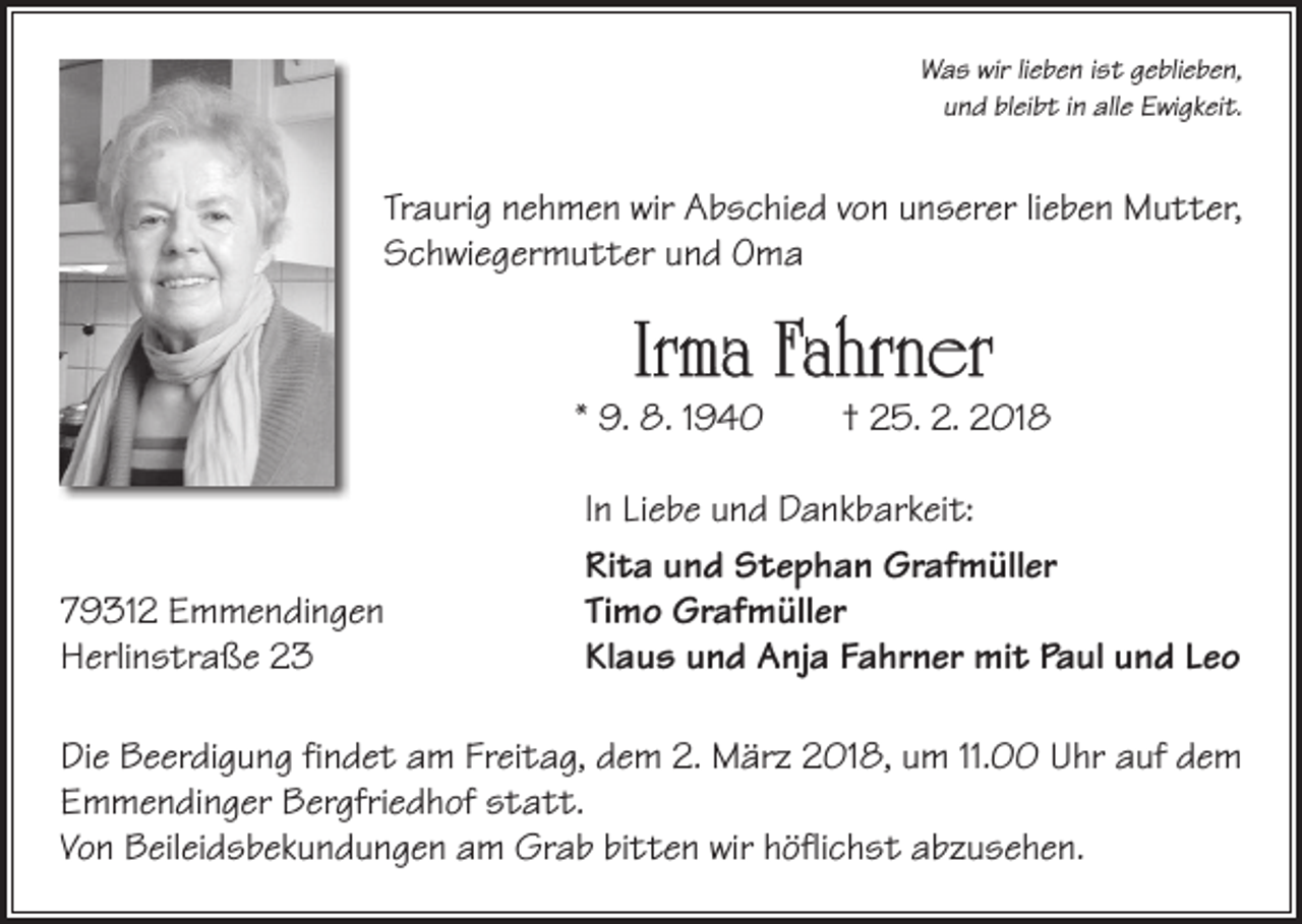 <p>Was wir lieben ist geblieben,<br />und bleibt in alle Ewigkeit.</p><p>Traurig nehmen wir Abschied von unserer lieben Mutter,<br />Schwiegermutter und Oma</p><p>Irma Fahrner</p><p>* 9. 8. 1940 † 25. 2. 2018</p><p>79312 Emmendingen<br />Herlinstraße 23</p><p>In Liebe und Dankbarkeit:<br />Rita und Stephan Grafmüller<br />Timo Grafmüller<br />Klaus und Anja Fahrner mit Paul und Leo</p><p>Die Beerdigung findet am Freitag, dem 2. März 2018, um 11.00 Uhr auf dem<br />Emmendinger Bergfriedhof statt.<br />Von Beileidsbekundungen am Grab bitten wir höflichst abzusehen.</p>