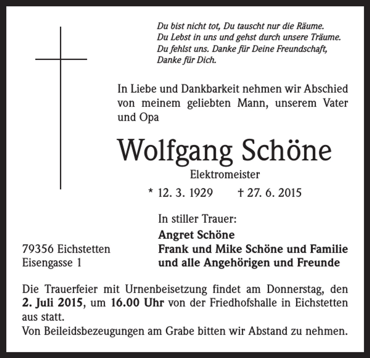 <p>Du bist nicht tot, Du tauscht nur die Räume.<br />Du Lebst in uns und gehst durch unsere Träume.<br />Du fehlst uns. Danke für Deine Freundschaft,<br />Danke für Dich.</p><p>In Liebe und Dankbarkeit nehmen wir Abschied<br />von meinem geliebten Mann, unserem Vater<br />und Opa</p><p>Wolfgang Schöne<br />Elektromeister<br />* 12. 3. 1929 † 27. 6. 2015</p><p>79356 Eichstetten<br />Eisengasse 1</p><p>In stiller Trauer:<br />Angret Schöne<br />Frank und Mike Schöne und Familie<br />und alle Angehörigen und Freunde</p><p>Die Trauerfeier mit Urnenbeisetzung findet am Donnerstag, den<br />2. Juli 2015, um 16.00 Uhr von der Friedhofshalle in Eichstetten<br />aus statt.<br />Von Beileidsbezeugungen am Grabe bitten wir Abstand zu nehmen.</p>