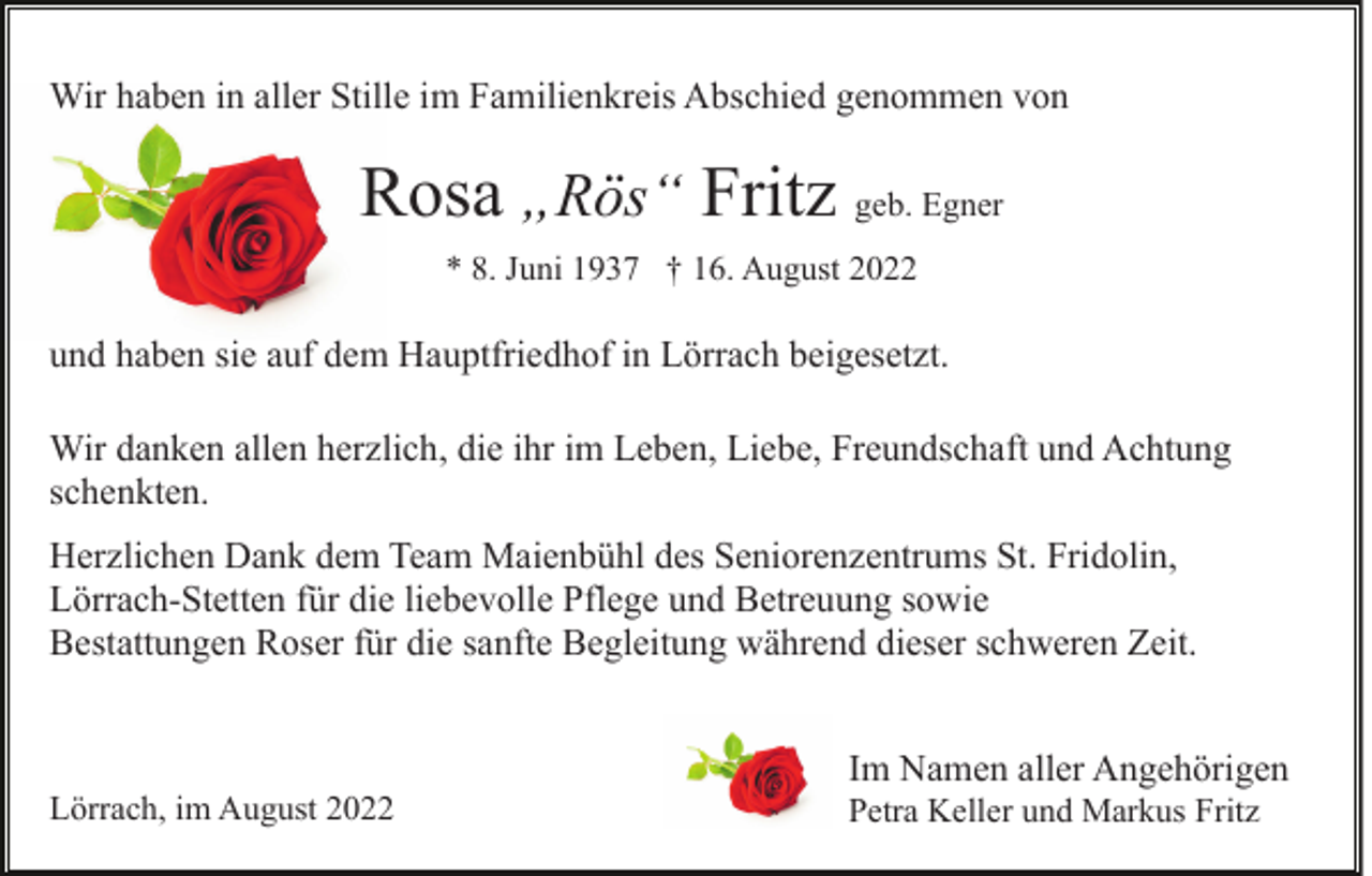 <p>Wir haben in aller Stille im Familienkreis Abschied genommen von</p><p>Rosa „Rös“ Fritz geb. Egner<br />* 8. Juni 1937 † 16. August 2022</p><p>und haben sie auf dem Hauptfriedhof in Lörrach beigesetzt.<br />Wir danken allen herzlich, die ihr im Leben, Liebe, Freundschaft und Achtung<br />schenkten.<br />Herzlichen Dank dem Team Maienbühl des Seniorenzentrums St. Fridolin,<br />Lörrach-Stetten für die liebevolle Pflege und Betreuung sowie<br />Bestattungen Roser für die sanfte Begleitung während dieser schweren Zeit.</p><p>Lörrach, im August 2022</p><p>Im Namen aller Angehörigen<br />Petra Keller und Markus Fritz</p>