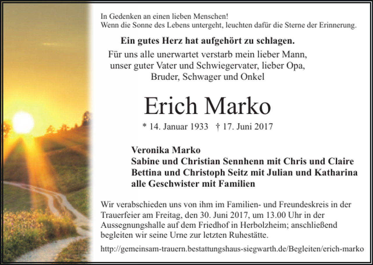 <p>In Gedenken an einen lieben Menschen!<br />Wenn die Sonne des Lebens untergeht, leuchten dafür die Sterne der Erinnerung.</p><p>Ein gutes Herz hat aufgehört zu schlagen.<br />Für uns alle unerwartet verstarb mein lieber Mann,<br />unser guter Vater und Schwiegervater, lieber Opa,<br />Bruder, Schwager und Onkel</p><p>Erich Marko<br />* 14. Januar 1933 † 17. Juni 2017</p><p>Veronika Marko<br />Sabine und Christian Sennhenn mit Chris und Claire<br />Bettina und Christoph Seitz mit Julian und Katharina<br />alle Geschwister mit Familien<br />Wir verabschieden uns von ihm im Familien- und Freundeskreis in der<br />Trauerfeier am Freitag, den 30. Juni 2017, um 13.00 Uhr in der<br />Aussegnungshalle auf dem Friedhof in Herbolzheim; anschließend<br />begleiten wir seine Urne zur letzten Ruhestätte.<br />http://gemeinsam-trauern.bestattungshaus-siegwarth.de/​Begle​iten/erich-marko</p>