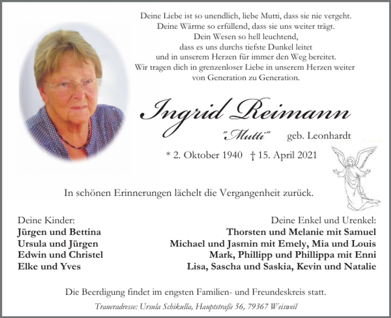 <p>Deine Liebe ist so unendlich, liebe Mutti, dass sie nie vergeht.<br />Deine Wärme so erfüllend, dass sie uns weiter trägt.<br />Dein Wesen so hell leuchtend,<br />dass es uns durchs tiefste Dunkel leitet<br />und in unserem Herzen für immer den Weg bereitet.<br />Wir tragen dich in grenzenloser Liebe in unserem Herzen weiter<br />von Generation zu Generation.</p><p>Ingrid"Mutti"<br />Reimann</p><p>geb. Leonhardt</p><p>* 2. Oktober 1940 † 15. April 2021</p><p>In schönen Erinnerungen lächelt die Vergangenheit zurück.<br />Deine Kinder:<br />Jürgen und Bettina<br />Ursula und Jürgen<br />Edwin und Christel<br />Elke und Yves</p><p>Deine Enkel und Urenkel:<br />Thorsten und Melanie mit Samuel<br />Michael und Jasmin mit Emely, Mia und Louis<br />Mark, Phillipp und Phillippa mit Enni<br />Lisa, Sascha und Saskia, Kevin und Natalie</p><p>Die Beerdigung findet im engsten Familien- und Freundeskreis statt.<br />Traueradresse: Ursula Schikulla, Hauptstraße 56, 79367 Weisweil</p>