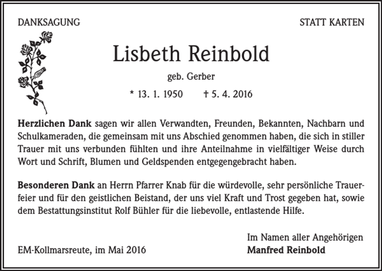 <p>DANKSAGUNG</p><p>STATT KARTEN</p><p>Lisbeth Reinbold<br />geb. Gerber<br />* 13. 1. 1950 † 5. 4. 2016<br />Herzlichen Dank sagen wir allen Verwandten, Freunden, Bekannten, Nachbarn und<br />Schulkameraden, die gemeinsam mit uns Abschied genommen haben, die sich in stiller<br />Trauer mit uns verbunden fühlten und ihre Anteilnahme in vielfältiger Weise durch<br />Wort und Schrift, Blumen und Geldspenden entgegengebracht haben.<br />Besonderen Dank an Herrn Pfarrer Knab für die würdevolle, sehr persönliche Trauer­<br />feier und für den geistlichen Beistand, der uns viel Kraft und Trost gegeben hat, sowie<br />dem Bestattungsinstitut Rolf Bühler für die liebevolle, entlastende Hilfe.</p><p>EM-Kollmarsreute, im Mai 2016</p><p>Im Namen aller Angehörigen<br />Manfred Reinbold</p>
