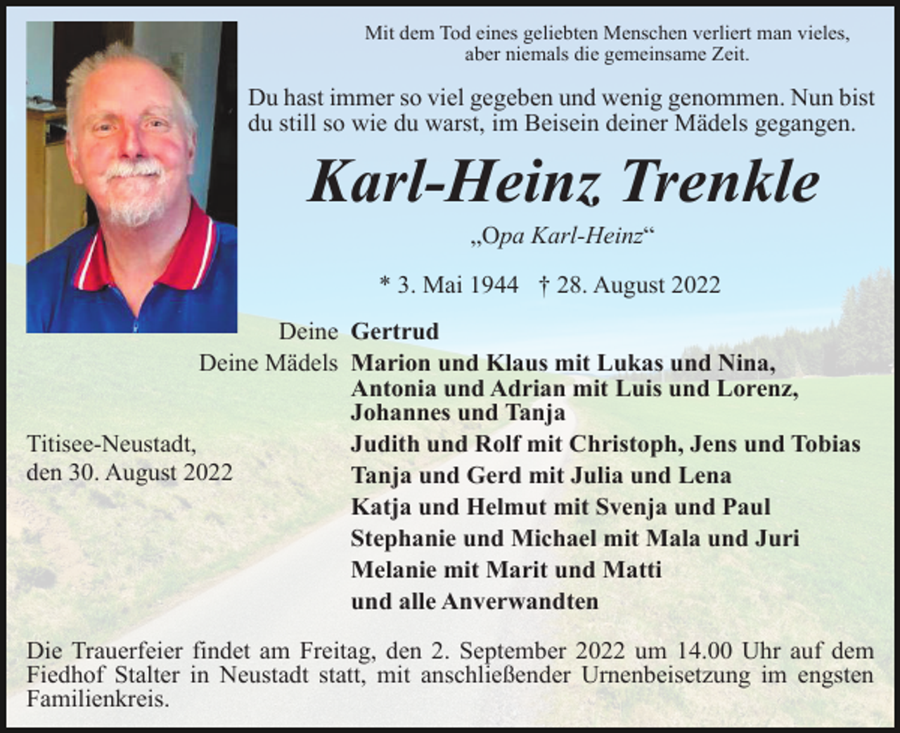 <p>Mit dem Tod eines geliebten Menschen verliert man vieles,<br />aber niemals die gemeinsame Zeit.</p><p>Du hast immer so viel gegeben und wenig genommen. Nun bist<br />du still so wie du warst, im Beisein deiner Mädels gegangen.</p><p>Karl-Heinz Trenkle<br />„Opa Karl-Heinz“<br />* 3. Mai 1944 † 28. August 2022<br />Deine Gertrud<br />Deine Mädels Marion und Klaus mit Lukas und Nina,<br />Antonia und Adrian mit Luis und Lorenz,<br />Johannes und Tanja<br />Titisee-Neustadt,<br />Judith und Rolf mit Christoph, Jens und Tobias<br />den 30. August 2022<br />Tanja und Gerd mit Julia und Lena<br />Katja und Helmut mit Svenja und Paul<br />Stephanie und Michael mit Mala und Juri<br />Melanie mit Marit und Matti<br />und alle Anverwandten<br />Die Trauerfeier findet am Freitag, den 2. September 2022 um 14.00 Uhr auf dem<br />Fiedhof Stalter in Neustadt statt, mit anschließender Urnenbeisetzung im engsten<br />Familienkreis.</p>