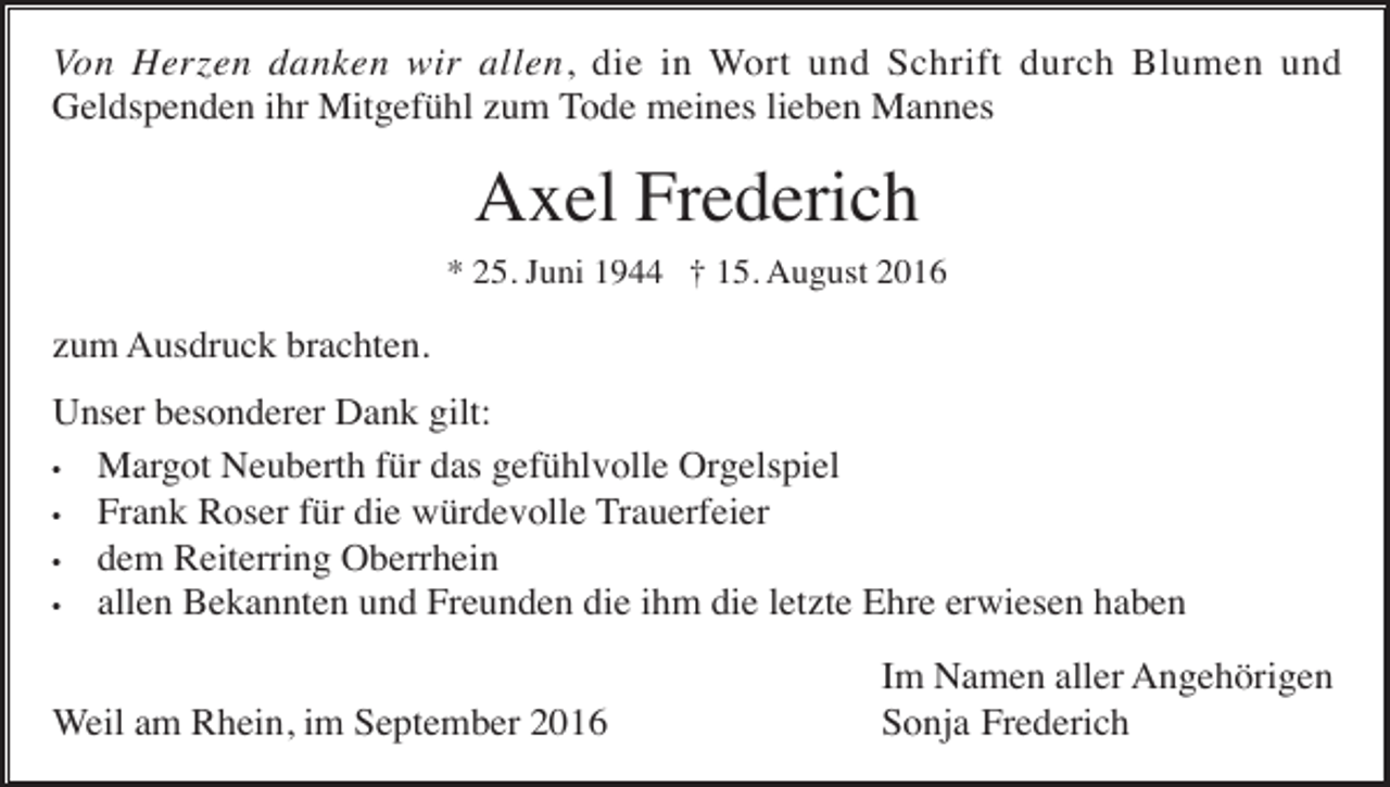 <p>Von Herzen danken wir allen, die in Wort und Schrift durch Blumen und<br />Geldspenden ihr Mitgefühl zum Tode meines lieben Mannes</p><p>Axel Frederich<br />* 25. Juni 1944 † 15. August 2016</p><p>zum Ausdruck brachten.<br />Unser besonderer Dank gilt:<br />• Margot Neuberth für das gefühlvolle Orgelspiel<br />• Frank Roser für die würdevolle Trauerfeier<br />• dem Reiterring Oberrhein<br />• allen Bekannten und Freunden die ihm die letzte Ehre erwiesen haben<br />Weil am Rhein, im September 2016</p><p>Im Namen aller Angehörigen<br />Sonja Frederich</p>