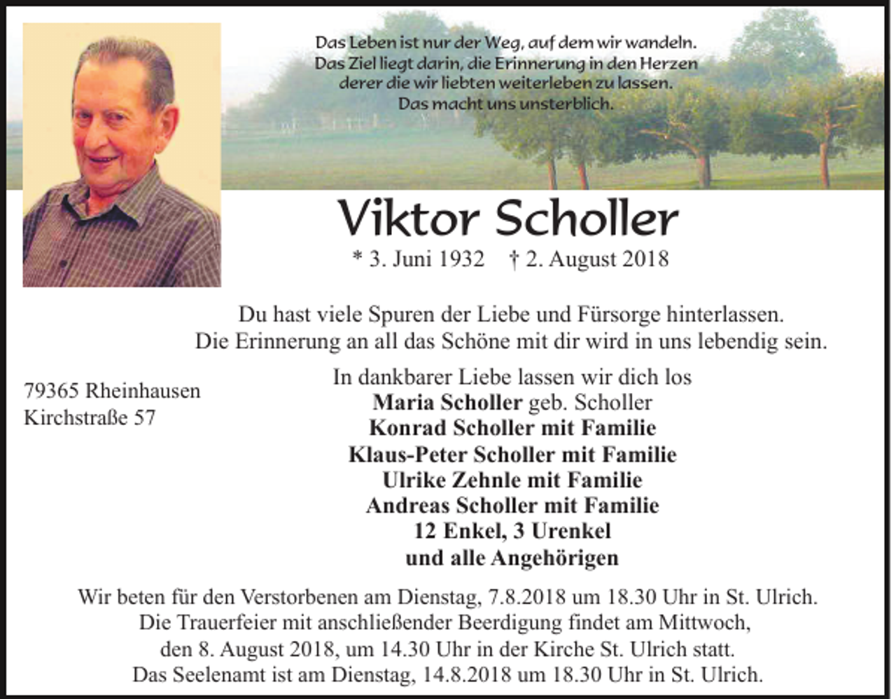 <p>Das Leben ist nur der Weg, auf dem wir wandeln.<br />Das Ziel liegt darin, die Erinnerung in den Herzen<br />derer die wir liebten weiterleben zu lassen.<br />Das macht uns unsterblich.</p><p>Viktor Scholler<br />* 3. Juni 1932 † 2. August 2018</p><p>Du hast viele Spuren der Liebe und Fürsorge hinterlassen.<br />Die Erinnerung an all das Schöne mit dir wird in uns lebendig sein.<br />In dankbarer Liebe lassen wir dich los<br />79365 Rheinhausen<br />Maria Scholler geb. Scholler<br />Kirchstraße 57<br />Konrad Scholler mit Familie<br />Klaus-Peter Scholler mit Familie<br />Ulrike Zehnle mit Familie<br />Andreas Scholler mit Familie<br />12 Enkel, 3 Urenkel<br />und alle Angehörigen<br />Wir beten für den Verstorbenen am Dienstag, 7.8.2018 um 18.30 Uhr in St. Ulrich.<br />Die Trauerfeier mit anschließender Beerdigung findet am Mittwoch,<br />den 8. August 2018, um 14.30 Uhr in der Kirche St. Ulrich statt.<br />Das Seelenamt ist am Dienstag, 14.8.2018 um 18.30 Uhr in St. Ulrich.</p>