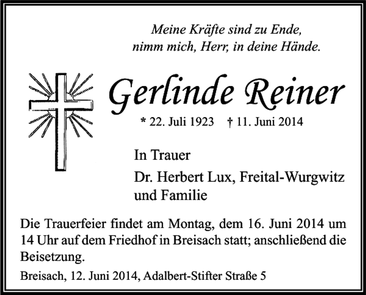 <p>Meine Kräfte sind zu Ende,<br />nimm mich, Herr, in deine Hände.</p><p>Gerlinde Reiner<br />* 22. Juli 1923 † 11. Juni 2014</p><p>In Trauer<br />Dr. Herbert Lux, Freital-Wurgwitz<br />und Familie<br />Die Trauerfeier findet am Montag, dem 16. Juni 2014 um<br />14 Uhr auf dem Friedhof in Breisach statt; anschließend die<br />Beisetzung.<br />Breisach, 12. Juni 2014, Adalbert-Stifter Straße 5</p>