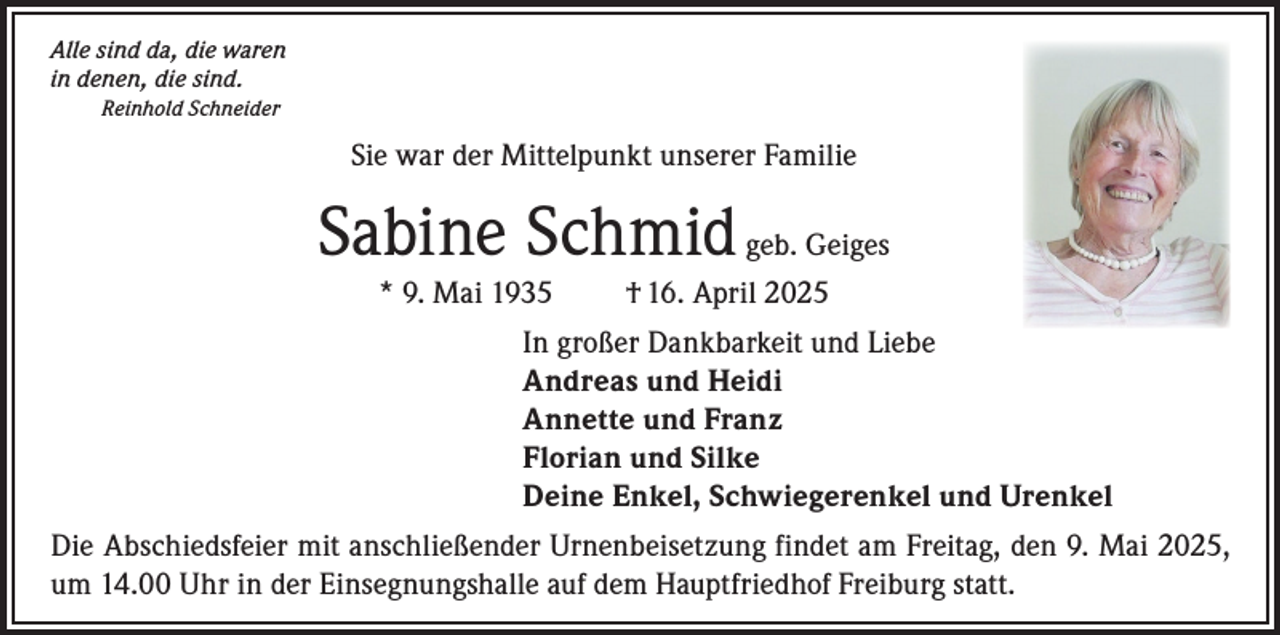 <p>Alle sind da, die waren<br />in denen, die sind.<br />Reinhold Schneider</p><p>Sie war der Mittelpunkt unserer Familie</p><p>Sabine Schmid geb. Geiges<br />* 9. Mai 1935</p><p>† 16. April 2025</p><p>In großer Dankbarkeit und Liebe<br />Andreas und Heidi<br />Annette und Franz<br />Florian und Silke<br />Deine Enkel, Schwiegerenkel und Urenkel<br />Die Abschiedsfeier mit anschließender Urnenbeisetzung findet am Freitag, den 9. Mai 2025,<br />um 14.00 Uhr in der Einsegnungshalle auf dem Hauptfriedhof Freiburg statt.</p>