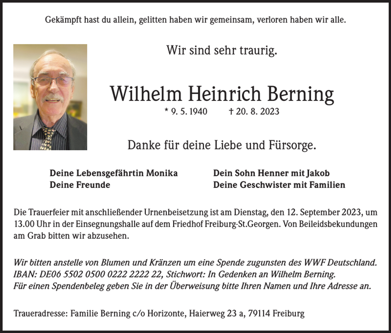 <p>Gekämpft hast du allein, gelitten haben wir gemeinsam, verloren haben wir alle.</p><p>Wir sind sehr traurig.</p><p>Wilhelm Heinrich Berning<br />* 9. 5. 1940</p><p>† 20. 8. 2023</p><p>Danke für deine Liebe und Fürsorge.<br />Deine Lebensgefährtin Monika<br />Deine Freunde</p><p>Dein Sohn Henner mit Jakob<br />Deine Geschwister mit Familien</p><p>Die Trauerfeier mit anschließender Urnenbeisetzung ist am Dienstag, den 12. September 2023, um<br />13.00 Uhr in der Einsegnungshalle auf dem Friedhof Freiburg-St.Georgen. Von Beileidsbekundungen<br />am Grab bitten wir abzusehen.<br />Wir bitten anstelle von Blumen und Kränzen um eine Spende zugunsten des WWF Deutschland.<br />IBAN: DE06 5502 0502, Stichwort: In Gedenken an Wilhelm Berning.<br />Für einen Spendenbeleg geben Sie in der Überweisung bitte Ihren Namen und Ihre Adresse an.<br />Traueradresse: Familie Berning c/o Horizonte, Haierweg 23 a, 79114 Freiburg</p>