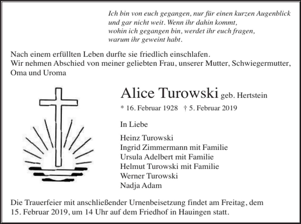 <p>Ich bin von euch gegangen, nur für einen kurzen Augenblick<br />und gar nicht weit. Wenn ihr dahin kommt,<br />wohin ich gegangen bin, werdet ihr euch fragen,<br />warum ihr geweint habt.</p><p>Nach einem erfüllten Leben durfte sie friedlich einschlafen.<br />Wir nehmen Abschied von meiner geliebten Frau, unserer Mutter, Schwiegermutter,<br />Oma und Uroma</p><p>Alice Turowski geb. Hertstein<br />* 16. Februar 1928 † 5. Februar 2019</p><p>In Liebe<br />Heinz Turowski<br />Ingrid Zimmermann mit Familie<br />Ursula Adelbert mit Familie<br />Helmut Turowski mit Familie<br />Werner Turowski<br />Nadja Adam<br />Die Trauerfeier mit anschließender Urnenbeisetzung findet am Freitag, dem<br />15. Februar 2019, um 14 Uhr auf dem Friedhof in Hauingen statt.</p>