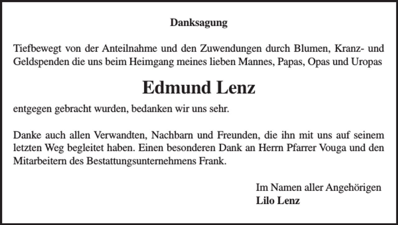 <p>Danksagung<br />Tiefbewegt von der Anteilnahme und den Zuwendungen durch Blumen, Kranz- und<br />Geldspenden die uns beim Heimgang meines lieben Mannes, Papas, Opas und Uropas</p><p>Edmund Lenz<br />entgegen gebracht wurden, bedanken wir uns sehr.<br />Danke auch allen Verwandten, Nachbarn und Freunden, die ihn mit uns auf seinem<br />letzten Weg begleitet haben. Einen besonderen Dank an Herrn Pfarrer Vouga und den<br />Mitarbeitern des Bestattungsunternehmens Frank.<br />Im Namen aller Angehörigen<br />Lilo Lenz</p>