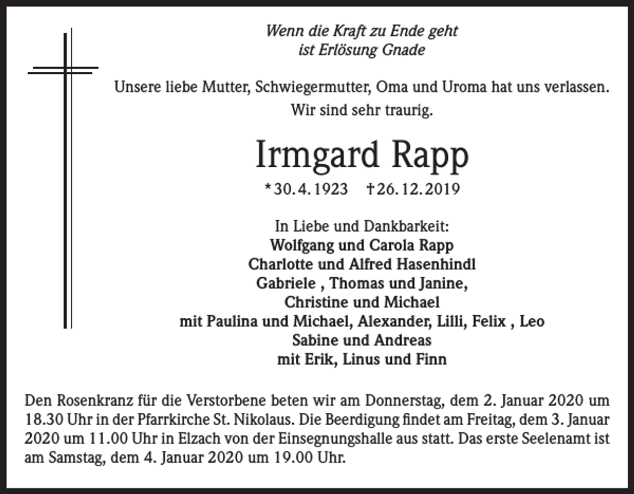 <p>Wenn die Kraft zu Ende geht<br />ist Erlösung Gnade<br />Unsere liebe Mutter, Schwiegermutter, Oma und Uroma hat uns verlassen.<br />Wir sind sehr traurig.</p><p>Irmgard Rapp<br />* 30. 4. 1923</p><p>† 26. 12. 2019</p><p>In Liebe und Dankbarkeit:<br />Wolfgang und Carola Rapp<br />Charlotte und Alfred Hasenhindl<br />Gabriele , Thomas und Janine,<br />Christine und Michael<br />mit Paulina und Michael, Alexander, Lilli, Felix , Leo<br />Sabine und Andreas<br />mit Erik, Linus und Finn<br />Den Rosenkranz für die Verstorbene beten wir am Donnerstag, dem 2. Januar 2020 um<br />18.30 Uhr in der Pfarrkirche St. Nikolaus. Die Beerdigung findet am Freitag, dem 3. Januar<br />2020 um 11.00 Uhr in Elzach von der Einsegnungshalle aus statt. Das erste Seelenamt ist<br />am Samstag, dem 4. Januar 2020 um 19.00 Uhr.</p>