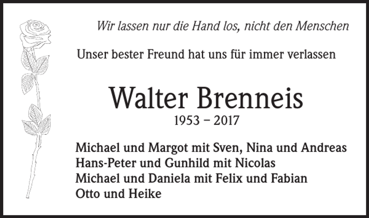 <p>Wir lassen nur die Hand los, nicht den Menschen<br />Unser bester Freund hat uns für immer verlassen</p><p>Walter Brenneis<br />1953 – 2017</p><p>Michael und Margot mit Sven, Nina und Andreas<br />Hans-Peter und Gunhild mit Nicolas<br />Michael und Daniela mit Felix und Fabian<br />Otto und Heike</p>