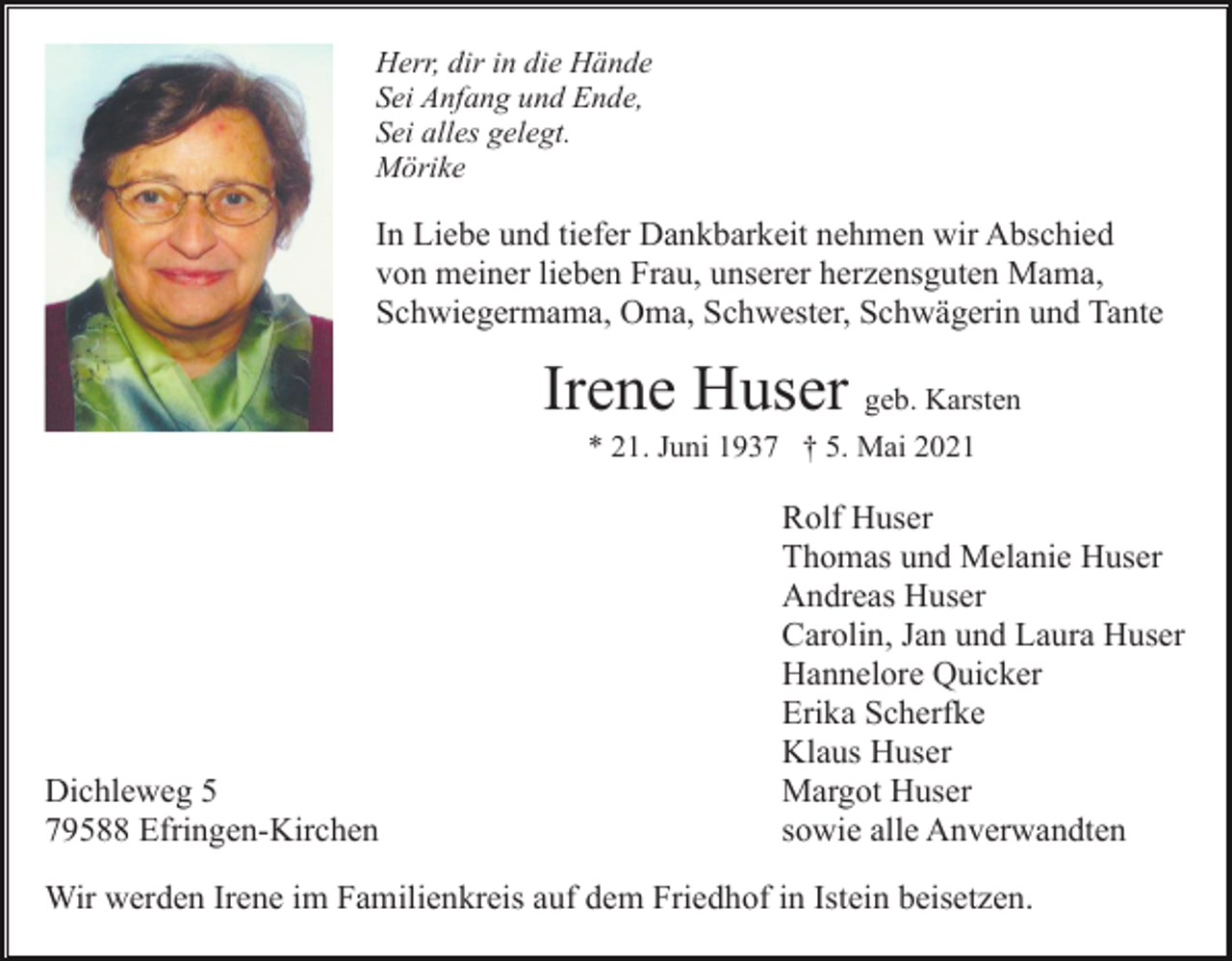 <p>Herr, dir in die Hände<br />Sei Anfang und Ende,<br />Sei alles gelegt.<br />Mörike</p><p>In Liebe und tiefer Dankbarkeit nehmen wir Abschied<br />von meiner lieben Frau, unserer herzensguten Mama,<br />Schwiegermama, Oma, Schwester, Schwägerin und Tante</p><p>Irene Huser geb. Karsten<br />* 21. Juni 1937 † 5. Mai 2021</p><p>Dichleweg 5<br />79588 Efringen-Kirchen</p><p>Rolf Huser<br />Thomas und Melanie Huser<br />Andreas Huser<br />Carolin, Jan und Laura Huser<br />Hannelore Quicker<br />Erika Scherfke<br />Klaus Huser<br />Margot Huser<br />sowie alle Anverwandten</p><p>Wir werden Irene im Familienkreis auf dem Friedhof in Istein beisetzen.</p>