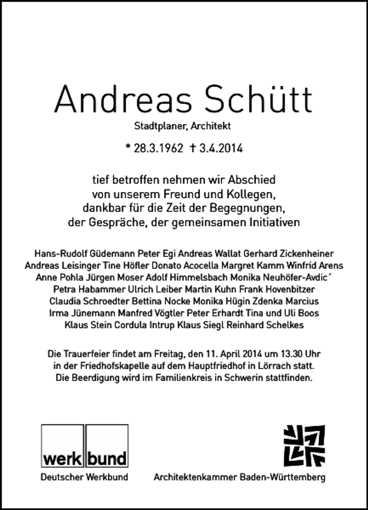 <p>Andreas Schütt<br />Stadtplaner, Architekt</p><p>* 28.3.1962 † 3.4.2014<br />tief betroffen nehmen wir Abschied<br />von unserem Freund und Kollegen,<br />dankbar für die Zeit der Begegnungen,<br />der Gespräche, der gemeinsamen Initiativen<br />Hans-Rudolf Güdemann Peter Egi Andreas Wallat Gerhard Zickenheiner<br />Andreas Leisinger Tine Höfler Donato Acocella Margret Kamm Winfrid Arens<br />Anne Pohla Jürgen Moser Adolf Himmelsbach Monika Neuhöfer-Avdic´<br />Petra Habammer Ulrich Leiber Martin Kuhn Frank Hovenbitzer<br />Claudia Schroedter Bettina Nocke Monika Hügin Zdenka Marcius<br />Irma Jünemann Manfred Vögtler Peter Erhardt Tina und Uli Boos<br />Klaus Stein Cordula Intrup Klaus Siegl Reinhard Schelkes<br />Die Trauerfeier findet am Freitag, den 11. April 2014 um 13.30 Uhr<br />in der Friedhofskapelle auf dem Hauptfriedhof in Lörrach statt.<br />Die Beerdigung wird im Familienkreis in Schwerin stattfinden.</p><p>Deutscher Werkbund</p><p>Architektenkammer Baden-Württemberg</p>