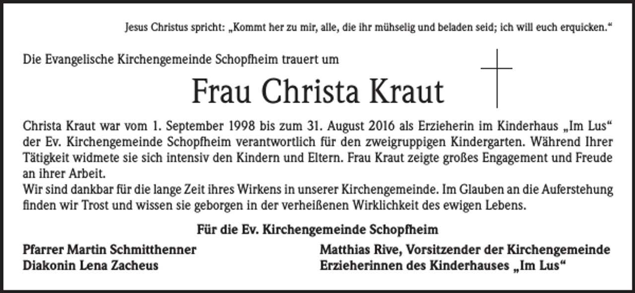 <p>Jesus Christus spricht: „Kommt her zu mir, alle, die ihr mühselig und beladen seid; ich will euch erquicken.“</p><p>Die Evangelische Kirchengemeinde Schopfheim trauert um</p><p>Frau Christa Kraut<br />Christa Kraut war vom 1. September 1998 bis zum 31. August 2016 als Erzieherin im Kinderhaus „Im Lus“<br />der Ev. Kirchengemeinde Schopfheim verantwortlich für den zweigruppigen Kindergarten. Während Ihrer<br />Tätigkeit widmete sie sich intensiv den Kindern und Eltern. Frau Kraut zeigte großes Engagement und Freude<br />an ihrer Arbeit.<br />Wir sind dankbar für die lange Zeit ihres Wirkens in unserer Kirchengemeinde. Im Glauben an die Auferstehung<br />finden wir Trost und wissen sie geborgen in der verheißenen Wirklichkeit des ewigen Lebens.<br />Für die Ev. Kirchengemeinde Schopfheim<br />Pfarrer Martin Schmitthenner<br />Matthias Rive, Vorsitzender der Kirchengemeinde<br />Diakonin Lena Zacheus<br />Erzieherinnen des Kinderhauses „Im Lus“</p>