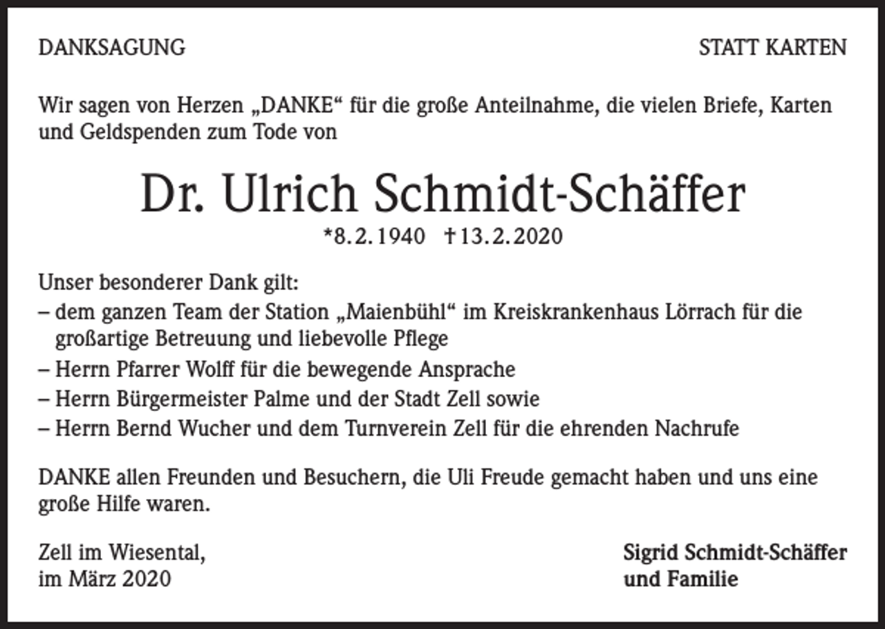 <p>DANKSAGUNG</p><p>STATT KARTEN</p><p>Wir sagen von Herzen „DANKE“ für die große Anteilnahme, die vielen Briefe, Karten<br />und Geldspenden zum Tode von</p><p>Dr. Ulrich Schmidt-Schäffer<br />*8. 2. 1940 † 13. 2. 2020</p><p>Unser besonderer Dank gilt:<br />– dem ganzen Team der Station „Maienbühl“ im Kreiskrankenhaus Lörrach für die<br />großartige Betreuung und liebevolle Pflege<br />– Herrn Pfarrer Wolff für die bewegende Ansprache<br />– Herrn Bürgermeister Palme und der Stadt Zell sowie<br />– Herrn Bernd Wucher und dem Turnverein Zell für die ehrenden Nachrufe<br />DANKE allen Freunden und Besuchern, die Uli Freude gemacht haben und uns eine<br />große Hilfe waren.<br />Zell im Wiesental,<br />im März 2020</p><p>Sigrid Schmidt-Schäffer<br />und Familie</p>